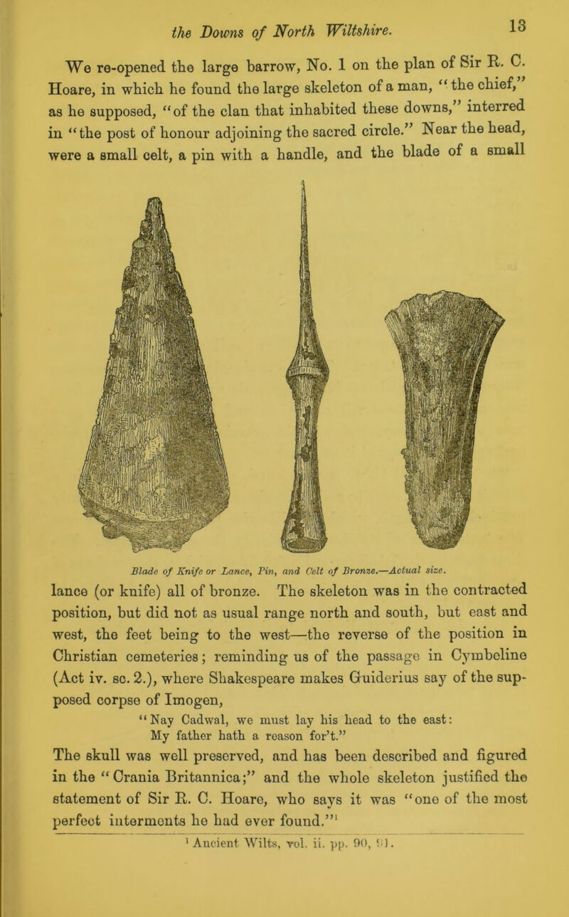 We re-opened the large barrow, No. 1 on the plan of Sir R. C. Hoare, in which he found the large skeleton of a man, “ the chief, as he supposed, of the clan that inhabited these downs, interred in the post of honour adjoining the sacred circle.” Near the head, were a small celt, a pin with a handle, and the blade of a small Blade of Knife or Lance, Pin, and Celt of Bronze.—Actual size. lance (or knife) all of bronze. The skeleton was in the contracted position, but did not as usual range north and south, but east and west, the feet being to the west—the reverse of the position in Christian cemeteries; reminding us of the passage in Cymbeline (Act iv. sc. 2.), where Shakespeare makes Guiderius say of the sup- posed corpse of Imogen, Nay Cadwal, we must lay his head to the east: My father hath a reason for’t.” The skull was well preserved, and has been described and figured in the Crania Britannica;” and the whole skeleton justified the statement of Sir R. C. Hoare, who says it was one of the most perfect interments he had ever found.”1 1 Ancient Wilts, vol. ii. pp. 90, 9J.