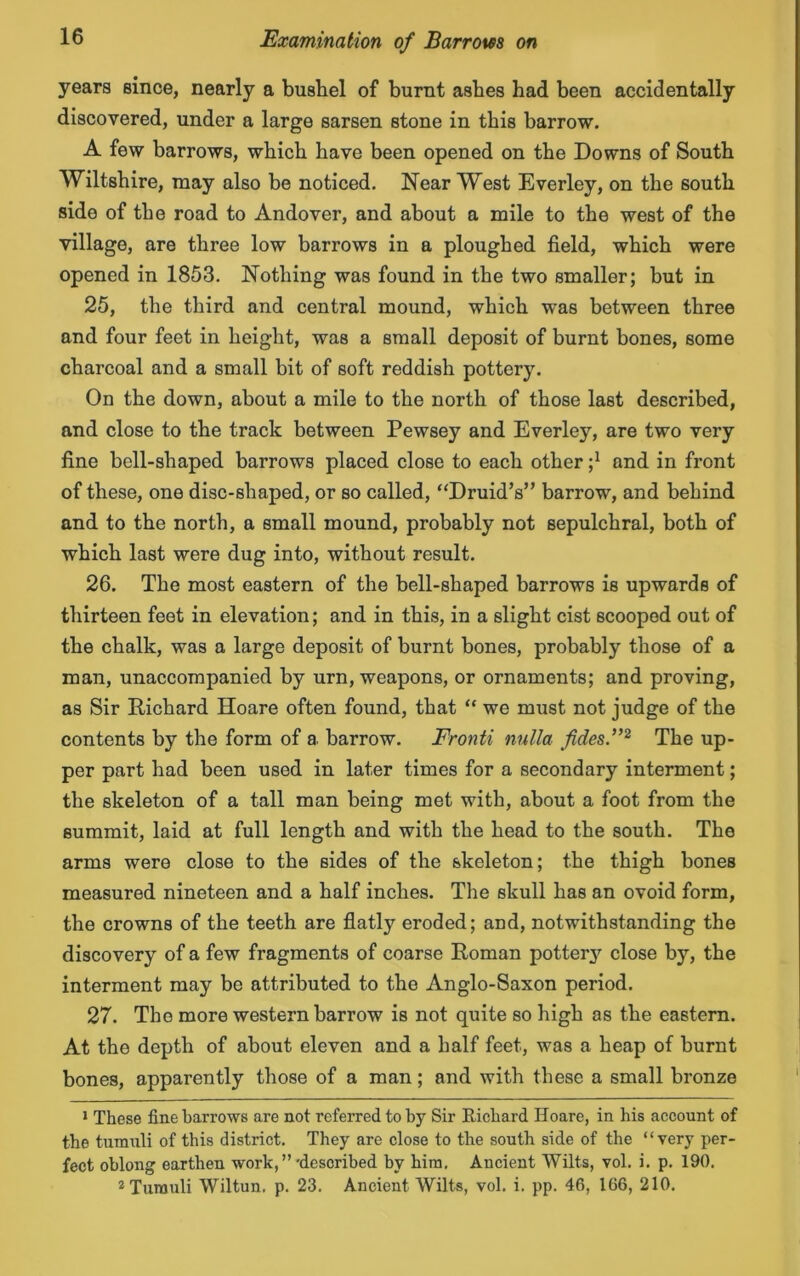 years since, nearly a bushel of burnt ashes had been accidentally discovered, under a large sarsen stone in this barrow. A few barrows, which have been opened on the Downs of South Wiltshire, may also be noticed. Near West Everley, on the south side of the road to Andover, and about a mile to the west of the village, are three low barrows in a ploughed field, which were opened in 1853. Nothing was found in the two smaller; but in 25. the third and central mound, which was between three and four feet in height, was a small deposit of burnt bones, some charcoal and a small bit of soft reddish pottery. On the down, about a mile to the north of those last described, and close to the track between Pewsey and Everley, are two very fine bell-shaped barrows placed close to each otherand in front of these, one disc-shaped, or so called, “Druid’s” barrow, and behind and to the north, a small mound, probably not sepulchral, both of which last were dug into, without result. 26. The most eastern of the bell-shaped barrows is upwards of thirteen feet in elevation; and in this, in a slight cist scooped out of the chalk, was a large deposit of burnt bones, probably those of a man, unaccompanied by urn, weapons, or ornaments; and proving, as Sir Richard Hoare often found, that “ we must not judge of the contents by the form of a barrow. Fronti nulla fides.”1 2 The up- per part had been used in later times for a secondary interment; the skeleton of a tall man being met with, about a foot from the summit, laid at full length and with the head to the south. The arms were close to the sides of the skeleton; the thigh bones measured nineteen and a half inches. The skull has an ovoid form, the crowns of the teeth are flatly eroded; and, notwithstanding the discovery of a few fragments of coarse Roman pottery close by, the interment may be attributed to the Anglo-Saxon period. 27. The more western barrow is not quite so high as the eastern. At the depth of about eleven and a half feet, was a heap of burnt bones, apparently those of a man; and with these a small bronze 1 These fine barrows are not referred to by Sir Richard Hoare, in his account of the tumuli of this district. They are close to the south side of the “very per- fect oblong earthen work,”'described by him. Ancient Wilts, vol. i. p. 190. 2 Tumuli Wiltun. p. 23. Ancient Wilts, vol. i. pp. 46, 166, 210.
