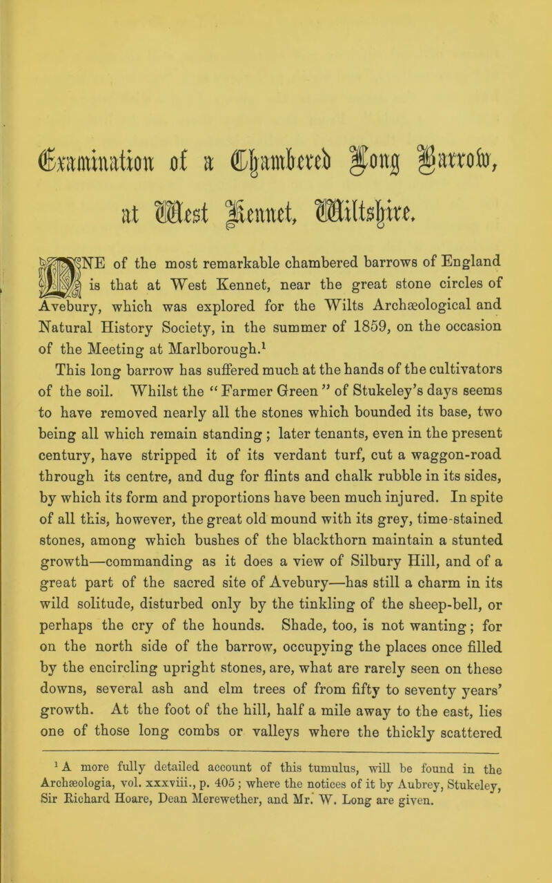 at Most iicnnci, Miltsjwe. of the most remarkable chambered barrows of England that at West Kennet, near the great stone circles of which was explored for the Wilts Archaeological and Natural History Society, in the summer of 1859, on the occasion of the Meeting at Marlborough.1 This long barrow has suffered much at the hands of the cultivators of the soil. Whilst the “ Farmer Green ” of Stukeley’s days seems to have removed nearly all the stones which bounded its base, two being all which remain standing ; later tenants, even in the present century, have stripped it of its verdant turf, cut a waggon-road through its centre, and dug for flints and chalk rubble in its sides, by which its form and proportions have been much injured. In spite of all this, however, the great old mound with its grey, time-stained stones, among which bushes of the blackthorn maintain a stunted growth—commanding as it does a view of Silbury Hill, and of a great part of the sacred site of Avebury—has still a charm in its wild solitude, disturbed only by the tinkling of the sheep-bell, or perhaps the cry of the hounds. Shade, too, is not wanting; for on the north side of the barrow, occupying the places once filled by the encircling upright stones, are, what are rarely seen on these downs, several ash and elm trees of from fifty to seventy years’ growth. At the foot of the hill, half a mile away to the east, lies one of those long combs or valleys where the thickly scattered NE is Avebury, 1A more fully detailed account of this tumulus, will be found in the Archteologia, vol. xxxviii., p. 405 ; where the notices of it by Aubrey, Stukeley, Sir Richard Hoare, Dean Merewether, and Mr. W. Long are given.