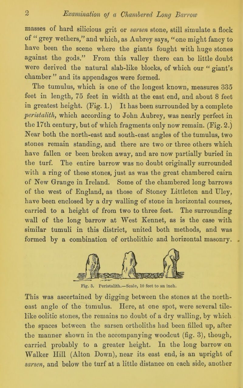 masses of hard silicious grit or sarsen stone, still simulate a flock of “ grey wethers/’ and which, as Aubre}7 says, “one might fancy to have been the scene where the giants fought with huge stones against the gods.” From this valley there can be little doubt were derived the natural slab-like blocks, of which our “ giant’s chamber ” and its appendages were formed. The tumulus, which is one of the longest known, measures 335 feet in length, 75 feet in width at the east end, and about 8 feet in greatest height. (Fig. 1.) It has been surrounded by a complete peristalith, which according to John Aubrey, was nearly perfect in the 17th century, but of which fragments only now remain. (Fig. 2.) Near both the north-east and south-east angles of the tumulus, two stones remain standing, and there are two or three others which have fallen or been broken away, and are now partially buried in the turf. The entire barrow was no doubt originally surrounded with a ring of these stones, just as was the great chambered cairn of New Grange in Ireland. Some of the chambered long barrows of the west of England, as those of Stoney Littleton and Uley, have been enclosed by a dry walling of stone in horizontal courses, carried to a height of from two to three feet. The surrounding wall of the long barrow at West Kennet, as is the case with similar tumuli in this district, united both methods, and was formed by a combination of ortholithic and horizontal masonry. . This was ascertained by digging between the stones at the north- east angle of the tumulus. Here, at one spot, were several tile- like oolitic stones, the remains no doubt of a dry walling, by which the spaces between the sarsen ortholiths had been filled up, after the manner shown in the accompanying woodcut (fig. 3), though, carried probably to a greater height. In the long barrow on Walker Hill (Alton Down), near its east end, is an upright of sarsen, and below the turf at a little distance on each side, another