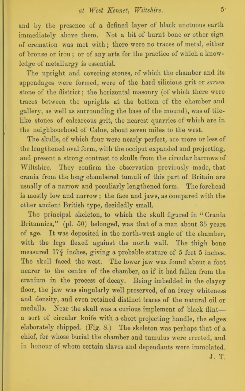 and by the presence of a defined layer of black unctuous earth immediately above them. Not a bit of burnt bone or other sign of cremation was met with ; there were no traces of metal, either of bronze or iron ; or of any arts for the practice of which a know- ledge of metallurgy is essential. The upright and covering stones, of which the chamber and its appendages were formed, were of the hard silicious grit or sarsen stone of the district; the horizontal masonry (of which there were traces between the uprights at the bottom of the chamber and gallery, as well as surrounding the base of the mound), was of tile- like stones of calcareous grit, the nearest quarries of which are in the neighbourhood of Caine, about seven miles to the west. The skulls, of which four were nearly perfect, are more or less of the lengthened oval form, with the occiput expanded and projecting, and present a strong contrast to skulls from the circular barrows of Wiltshire. They confirm the observation previously made, that crania from the long chambered tumuli of this part of Britain are usually of a narrow and peculiarly lengthened form. The forehead is mostly low and narrow ; the face and jaws, as compared with the other ancient British type, decidedly small. The principal skeleton, to which the skull figured in “ Crania Britannica,” (pi. 50) belonged, was that of a man about 35 years of age. It was deposited in the north-west angle of the chamber, with the legs flexed against the north wall. The thigh bone measured 17f inches, giving a probable stature of 5 feet 5 inches. The skull faced the west. The lower jaw was found about a foot nearer to the centre of the chamber, as if it had fallen from the cranium in the process of decay. Being imbedded in the clayey floor, the jaw was singularly well preserved, of an ivory whiteness and density, and even retained distinct traces of the natural oil or medulla. Near the skull was a curious implement of black flint— a sort of circular knife with a short projecting handle, the edges elaborately chipped. (Fig. 8.) The skeleton was perhaps that of a chief, for whose burial the chamber and tumulus were erected, and in honour of whom certain slaves and dependants were immolated. J. T.