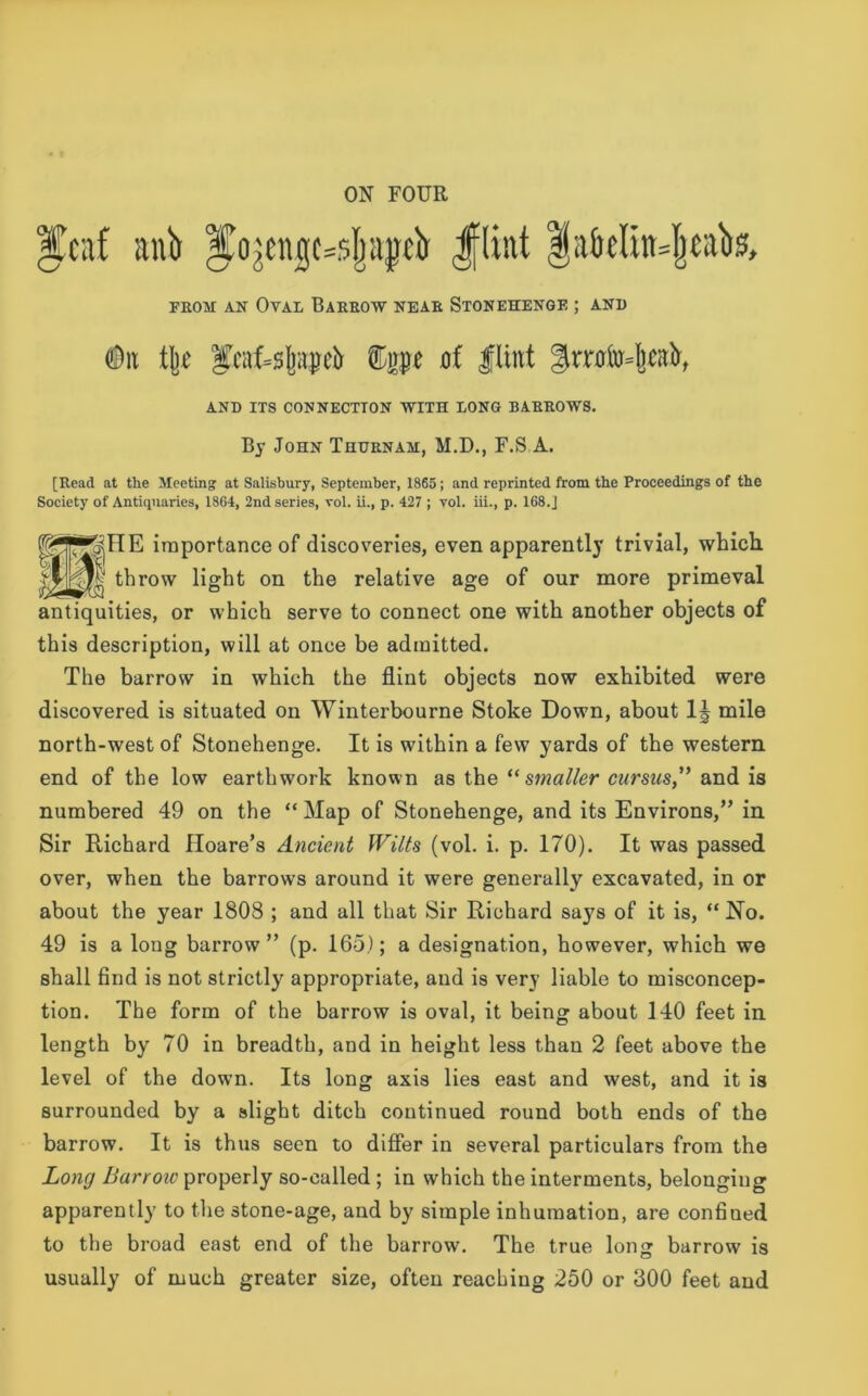 |feaf anb ^ojenjjcssjjajjdt Jflint f a&«lut*|}tal>&, from an Oval Barrow near Stonehenge ; and #n tye 3kaf=s|ji$eir ®gpe oi Hint Smfo^fair, AND its connection with long barrows. By John Thurnam, M.D., F.S A. [Read at the Meeting at Salisbury, September, 1865; and reprinted from the Proceedings of the Society of Antiquaries, 1864, 2nd series, vol. ii., p. 427 ; vol. iii., p. 168.J ®^HE importance of discoveries, even apparently trivial, which, throw light on the relative age of our more primeval antiquities, or which serve to connect one with another objects of this description, will at once be admitted. The barrow in which the flint objects now exhibited were discovered is situated on Winterbourne Stoke Down, about 1J mile north-west of Stonehenge. It is within a few yards of the western end of the low earthwork known as the “smaller cursus,” and is numbered 49 on the “ Map of Stonehenge, and its Environs,” in Sir Richard Iloare’s Ancient Wilts (vol. i. p. 170). It was passed over, when the barrows around it were generally excavated, in or about the year 1808 ; and all that Sir Richard says of it is, “ No. 49 is a long barrow” (p. 165); a designation, however, which we shall find is not strictly appropriate, and is very liable to misconcep- tion. The form of the barrow is oval, it being about 140 feet in length by 70 in breadth, and in height less than 2 feet above the level of the dowm. Its long axis lies east and west, and it is surrounded by a slight ditch continued round both ends of the barrow. It is thus seen to differ in several particulars from the Long Barrow properly so-called ; in which the interments, belonging apparently to the stone-age, and by simple inhumation, are conhned to the broad east end of the barrow. The true long barrow is usually of much greater size, often reaching 250 or 300 feet and