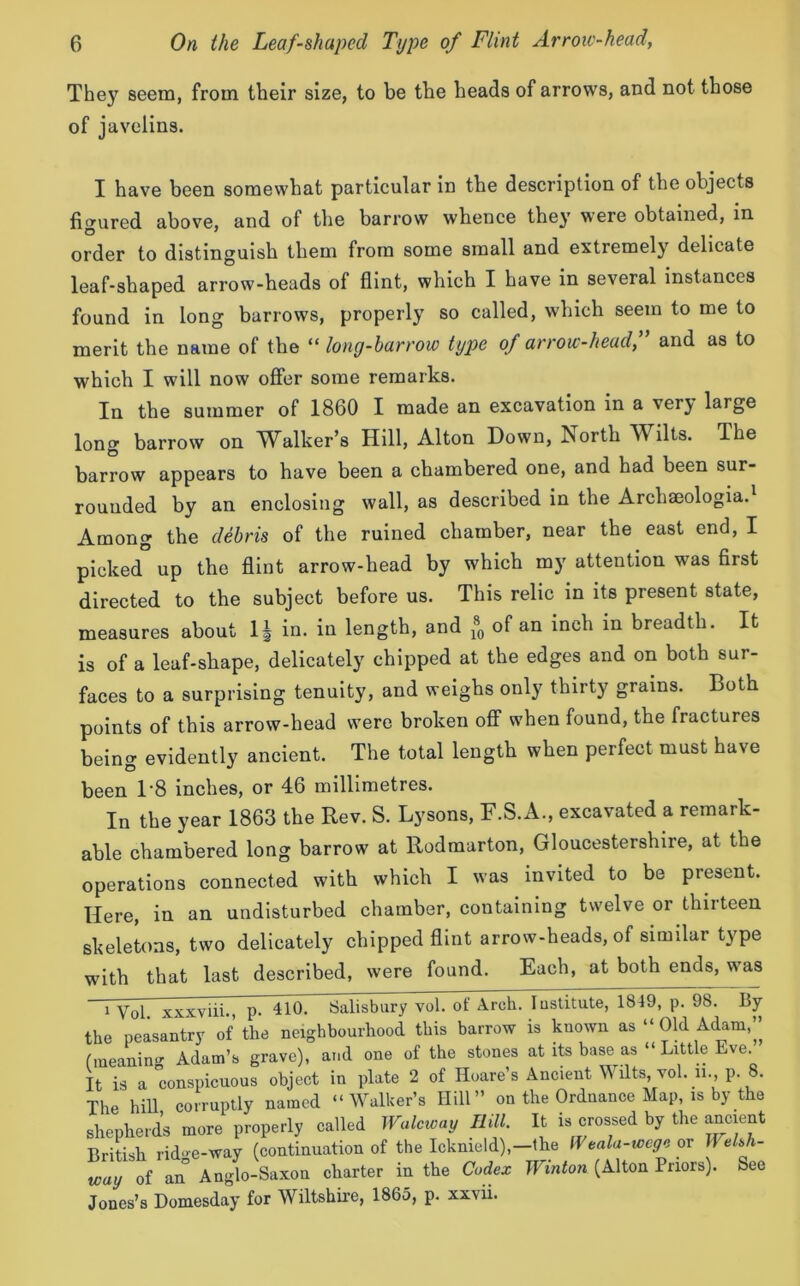 They seem, from their size, to be the heads of arrows, and not those of javelins. I have been somewhat particular in the description of the objects figured above, and of the barrow whence they were obtained, in order to distinguish them from some small and extremely delicate leaf-shaped arrow-heads of flint, which I have in several instances found in long barrows, properly so called, which seem to me to merit the name of the “ long-barrow type of arrow-head,” and as to which I will now offer some remarks. In the summer of 1860 I made an excavation in a verj large long barrow on Walker’s Hill, Alton Down, North Wilts. The barrow appears to have been a chambered one, and had been sur- rounded by an enclosing wall, as described in the Archseologia. Among the debris of the ruined chamber, near the east end, I picked up the flint arrow-head by which my attention was first directed to the subject before us. This relic in its present state, measures about 1± in. in length, and * of an inch in breadth. It is of a leaf-shape, delicately chipped at the edges and on both sur- faces to a surprising tenuity, and weighs only thirty grains. Both points of this arrow-head were broken off when found, the fractures being evidently ancient. The total length when perfect must have been 1'8 inches, or 46 millimetres. In the year 1863 the Rev. S. Lysons, F.S.A., excavated a remark- able chambered long barrow at Rodmarton, Gloucestershire, at the operations connected with which I was invited to be present. Here, in an undisturbed chamber, containing twelve or thirteen skeletons, two delicately chipped flint arrow-heads, of similar type with that last described, were found. Each, at both ends, was i Vol. xxxviii., p. 410. Salisbury vol. of Arch the peasantry of the neighbourhood this barrow (meaning Adam’s grave), and one of the stones It is a conspicuous object in plate 2 of Hoare s The hill, corruptly named “Walker’s Hill” on shepherds more properly called Wulcivay Hill. British ridge-way (continuation of the Icknield),- way of an Anglo-Saxon charter in the Codex Jones’s Domesday for Wiltshire, 1865, p. xxvii. . Institute, 1849, p. 98. By is known as “ Old Adam,” at its base as “ Little Eve.” Ancient Wilts, vol. ii., p. 8. the Ordnance Map, is by the It is crossed by the ancient -the fVeala-wcge or Welsh- Winton (Alton Priors). See