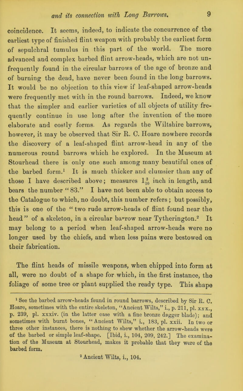 coincidence. It seems, indeed, to indicate the concurrence of the earliest type of finished flint weapon with probably the earliest form of sepulchral tumulus in this part of the world. The more advanced and complex barbed flint arrow-heads, which are not un- frequently found in the circular barrows of the age of bronze and of burning the dead, have never been found in the long barrows. It would be no objection to this view if leaf-shaped arrow-heads were frequently met with in the round barrows. Indeed, we know that the simpler and earlier varieties of all objects of utility fre- quently continue in use long after the invention of the more elaborate and costly forms. As regards the Wiltshire barrows, however, it may be observed that Sir R. C. Iloare nowhere records the discovery of a leaf-shaped flint arrow-head in any of the numerous round barrows which he explored. In the Museum at Stourhead there is only one such among many beautiful ones of the barbed form.1 It is much thicker and clumsier than any of those I have described above; measures 1^ inch in length, and bears the number “ 83.” I have not been able to obtain access to the Catalogue to which, no doubt, this number refers ; but possibly, this is one of the “ two rude arrow-heads of flint found near the head ” of a skeleton, in a circular barrow near Tytherington.2 It may belong to a period when leaf-shaped arrow-heads were no longer used by the chiefs, and when less pains were bestowed on their fabrication. The flint heads of missile weapons, when chipped into form at all, were no doubt of a shape for which, in the first instance, the foliage of some tree or plant supplied the ready type. This shape 1 See the barbed arrow-heads found in round barrows, described by Sir it. C. Hoare, sometimes with the entire skeleton, “Ancient Wilts,” i., p. 211, pi. xxx., p. 239, pi. xxxiv. (in the latter case with a fine bronze dagger blade); and sometimes with burnt bones, “ Ancient Wilts,” i., 183, pi. xxii. In two or three other instances, there is nothing to shew whether the arrow-heads were of the barbed or simple leaf-shape. [Ibid, i., 104, 209, 242.] The examina- tion of the Museum at Stourhead, makes it probable that they were of the barbed form. 2 Ancient Wilts, i., 104.