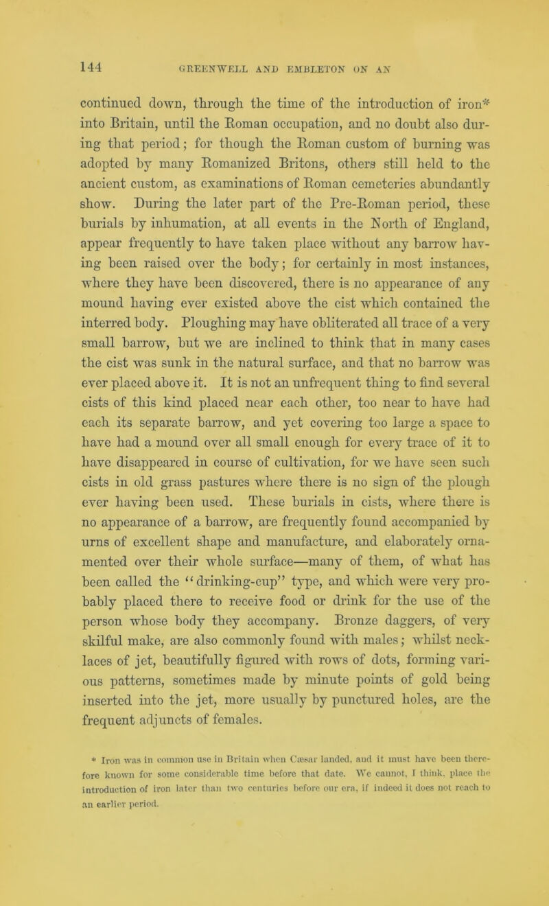 continued down, through the time of the introduction of iron* into Britain, until the Roman occupation, and no doubt also dur- ing that period; for though the Roman custom of burning was adopted by many Romanized Britons, others still held to the ancient custom, as examinations of Roman cemeteries abundantly show. During the later part of the Pre-Roman period, these burials by inhumation, at all events in the North of England, appear frequently to have taken place without any harrow hav- ing been raised over the body; for certainly in most instances, where they have been discovered, there is no appearance of any mound having ever existed above the cist which contained the interred body. Ploughing may have obliterated all trace of a very small harrow, but we are inclined to think that in many cases the cist was sunk in the natural surface, and that no harrow was ever placed above it. It is not an unfrequent thing to find several cists of this kind placed near each other, too near to have had each its separate barrow, and yet covering too large a space to have had a mound over all small enough for every trace of it to have disappeared in course of cultivation, for we have seen such cists in old grass pastures where there is no sign of the plough ever having been used. These burials in cists, where there is no appearance of a barrow, are frequently found accompanied by urns of excellent shape and manufacture, and elaborately orna- mented over their whole surface—many of them, of what has been called the “ drinking-cup” type, and which were very pro- bably placed there to receive food or drink for the use of the person whose body they accompany. Bronze daggers, of very skilful make, are also commonly found with males; whilst neck- laces of jet, beautifully figured with rows of dots, forming vari- ous patterns, sometimes made by minute points of gold being inserted into the jet, more usually by punctured holes, are the frequent adjuncts of females. * Iron was in common use in Britain when Cassar landed, and it must have been there- fore known for some considerable time before that date. We cannot, I think, place the introduction of iron later than two centuries before our era, if indeed it does not reach to an earlier period.