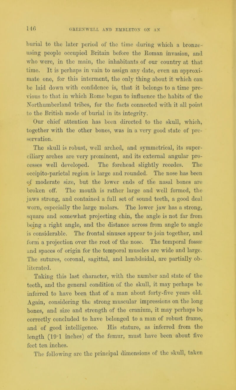 140 burial to the later period of the time during which a bronze- using people occupied Britain before the Homan invasion, and who were, in the main, the inhabitants of our country at that time. It is perhaps in vain to assign any date, even an approxi- mate one, for this interment, the only thing about it which can be laid down with confidence is, that it belongs to a time pre- vious to that in which Borne began to influence the habits of the Northumberland tribes, for the facts connected with it all point to the British mode of burial in its integrity. Our chief attention has been directed to the skull, which, together with the other bones, was in a very good state of pre- servation. The skull is robust, well arched, and symmetrical, its super- ciliary arches are very prominent, and its external angular pro- cesses well developed. The forehead slightly recedes. The occipito-parietal region is large and rounded. The nose has been of moderate size, but the lower ends of the nasal bones are broken off. The mouth is rather large and well formed, the jaws strong, and contained a full set of sound teeth, a good deal worn, especially the large molars. The lower jaw has a strong, square and somewhat projecting chin, the angle is not far from being a right angle, and the distance across from angle to angle is considerable. The frontal sinuses appear to join together, and form a projection over the root of the nose. The temporal fossa and spaces of origin for the temporal muscles are wide and large. The sutures, coronal, sagittal, and lambdoidal, are partially ob- literated. Taking this last character, with the number and state of the teeth, and the general condition of the skull, it may perhaps be inferred to have been that of a man about forty-five years old. Again, considering the strong muscular impressions on the long- bones, and size and strength of the cranium, it may perhaps be correctly concluded to have belonged to a man of robust frame, and of good intelligence. His stature, as inferred from the length (19-1 inches) of the femur, must have been about five feet ten inches. The following are the principal dimensions of the skull, taken
