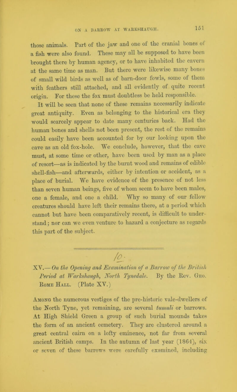 ON A BARROW AT WARKSHAUGH. those animals. Part of the jaw and one of the cranial bones oi a fish were also found. These may all he supposed to have been brought there by human agency, or to have inhabited the cavern at the same time as man. But there were likewise many bones of small wild birds as well as of barn-door fowls, some of them with feathers still attached, and all evidently of quite recent oi’igin. Por these the fox must doubtless he held responsible. It will he seen that none of these remains necessarily indicate great antiquity. Even as belonging to the historical era they would scarcely appear to date many centuries hack. Had the human bones and shells not been present, the rest of the remains could easily have been accounted for by our looking upon the cave as an old fox-hole. We conclude, however, that the cave must, at some time or other, have been used by man as a place of resort—as is indicated by the burnt wood and remains of edible shell-fish—and afterwards, either by intention or accident, as a place of burial. We have evidence of the presence of not less than seven human beings, five of whom seem to have been males, one a female, and one a child. Why so many of our fellow creatures should have left their remains there, at a period which cannot but have been comparatively recent, is difficult to under- stand ; nor can we even venture to hazard a conjecture as regards this part of the subject. Bomb Hall. (Plate XV.) Among the numerous vestiges of the pre-historic vale-dwellers of the North Tyne, yet remaining, are several tumuli or barrows. At High Shield Green a group of such burial mounds takes the form of an ancient cemetery. They are clustered around a great central cairn on a lofty eminence, not far from several ancient British camps. In the autumn of last year (1864), six or seven of these barrows were carefully examined, including XV.— On the Opening and Examination of a Barrow of the British Period at Warhshaugh, North Tynedale. By the Rev. Geo.
