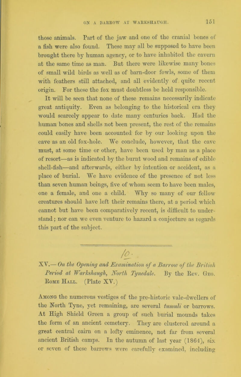those animals. Part of the jaxv and one of the cranial hones of a fish were also found. These may all he supposed to have been brought there by human agency, or to have inhabited the cavern at the same time as man. But there were likewise many hones of small wild birds as well as of barn-door foAvls, some of them with feathers still attached, and all evidently of quite recent origin. For these the fox must doubtless be held responsible. It will be seen that none of these remains necessarily indicate great antiquity. Even as belonging to the historical era they would scarcely appear to date many centuries back. Had the human bones and shells not been present, the rest of the remains could easily have been accounted for by our looking upon the cave as an old fox-hole. AVe conclude, hoAvever, that the cave must, at some time or other, have been used by man as a place of resort—as is indicated by the burnt wood and remains of edible shell-fish—and afterwards, either by intention or accident, as a place of burial. AYe have evidence of the presence of not less than seven human beings, five of whom seem to have been males, one a female, and one a child. AYhy so many of our felloA\' creatures should have left their remains there, at a period which cannot but have been comparatively recent, is difiicult to under- stand; nor can we even venture to hazard a conjecture as regards this part of the subject. XAk— On the Opening and Examination of a Barrow of the British Period at WarJeshaugh, North Tgnedale. By the Rev. Geo. Rome Hall. (Plate XV.) Among the numerous vestiges of the pre-histoi’ie vale-dweUers of the North Tyne, yet remaining, ai’e several tumuli or ban’ows. At High Shield Green a group of such burial mounds takes the form of an ancient ccmeteiy. They are clustered around a great central cairn on a lofty eminence, not far from several ancient British camps. In the autumn of last year (1864), six or seven of these baiTows were carefully examined, including
