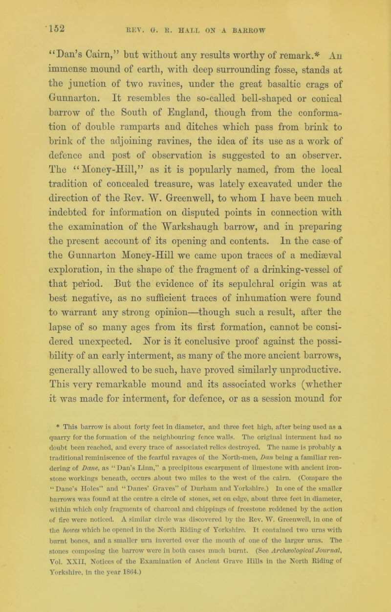 “Dan’s Cairn,” but Avitbout any results worthy of remark.’*^ An immense mound of earth, with deep surrounding fosse, stands at the junction of two ravines, under the great basaltic crags of Gunnarton. It resembles the so-called bell-shaped or conical barrow of the South of England, though from the conforma- tion of double ramparts and ditches which pass from bi'ink to briuk of the adjoining ravines, the idea of its use as a Avork of defence and post of observation is suggested to an observer. The “Money-Hill,” as it is popularly named, from the local tradition of concealed treasure, was lately excavated under the direction of the llev. W. Greenwell, to whom I have been much indebted for information on disputed points in connection Avith the examination of the Warkshaugh barrow, and in preparing the present account of its opening and contents. In the case of the Gunnarton Money-Hill we came upon traces of a mediaeval exploration, in the shape of the fragment of a drinking-vessel of that period. But the evidence of its sepulchral origin was at best negative, as no sufficient traces of inhumation were found to warrant any strong opinion—though such a result, after the lapse of so many ages from its first formation, cannot be consi- dered unexpected. Hor is it conclusive proof against the possi- bility of an early interment, as many of the more ancient barroAvs, generally alloAved to be such, have proved similarly unproductive. This very remarkable mound and its associated works (whether it was made for interment, for defence, or as a session mound for * This barrow is about forty feet in diameter, and tiiree feet high, after being used as a quany for the fonnation of tlie neighl50uring fence walls. The original interment had no doubt been reached, and every trace of associated relics destroyed. The name is probably a traditional reminiscence of the fearful ravages of the North-men, Dan being a familiar ren- dering of Dane, ns “ Dan's Linn,” a precipitous escarpment of limestone with ancient iron- stone workings beneath, occurs about two miles to the west of the cairn. (Compare the “Dane’s Holes” and “Danes’ Graves” of Durham and A'ork.sliire.) In one of the smaller baiTOws was found at the centre a circle of stones, set on edge, about three feet in diameter, within which only fragments of charcoal and chippings of frce.stone reddened by the action (tf fire were noticed. A similar circle wa.s discovered by the Rev. AV. Greenwell, in one of the horces which he opened in the North Riding of Yorkshire. It contained two urns with burnt bones, and a smaller uni inverted over the mouth of one of the larger unis. The stones composing the baiTOw were in both cases much burnt. (See Archseological Journal, A'^ol. XXII, Notices of the Examination of Ancient Grave Hills in the North Riding of Yorkshire, in the year 18G4.)