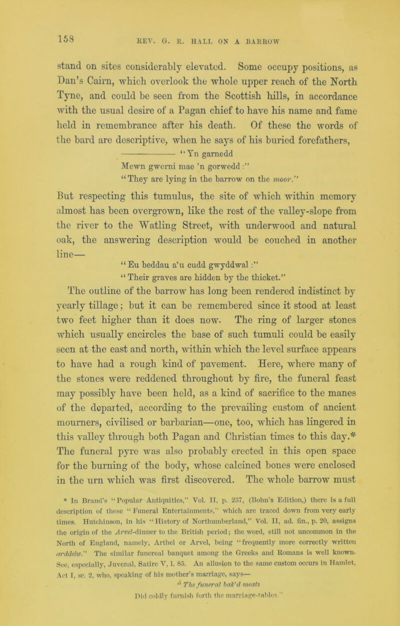 stand on sites considerably elevated. Some occupy positions, as Dan’s Cairn, which overlook the whole upper reach of the North Tyne, and could be seen from the Scottish hills, in accordance with the usual desire of a Pagan chief to have his name and fame held in remembrance after his death. Of these the words of the bard are descriptive, when he says of his buried forefathers, “Yngamcdd Mewn gwcrni mae ’n gorwedd “The}' arc lying in the barrow on the moor. But respecting this tumulus, the site of which within memory almost has been overgrown, like the rest of the valley-slope from the river to the Watling Street, with underwood and natural oak, the answering description would be couched in another line— “Eu beddau a’u cudd gwyddwal “ Their graves are hidden by the thicket.” The outline of the barrow has long been rendered indistinct by yearly tillage; but it can be remembered since it stood at least two feet higher than it does now- The ring of larger stones which usually encircles the base of such tumuli could be easily seen at the east and north, Avithin which the level surface appears to have had a rough kind of pavement. Here, where many of the stones were reddened throughout by fire, the funeral feast may possibly have been held, as a kind of sacrifice to the manes of the departed, according to the prevailing custom of ancient mourners, civilised or barbarian—one, too, which has lingered in this A^alley through both Pagan and Christian times to this day.* The funeral pyi’e Avas also probably erected in this open space for the burning of the body, whose calcined bones were enclosed in the urn which was first discovered. The Avhole barrow must * In Bmml’s “ Popular Aiitiquitic.!,” Vol. II, p. 237, (Holm's Edition,) there is a full description of tlicsc “ Funeral Entertainments,” whicli arc traced down from very early times. Ilutcldnson, in his ‘‘History of Northumberland,” Vol. II, ad. fin., p. 20, assigns the origin of the ylnreZ-dinner to the British period; the word, still not imcommon in the North of England, namely, Arthel or Arvel, being “frequently more correctly written arddehc. Tlie .similar funereal banquet among the Greeks and Homans is well known- See, especially, Juvenal. Satire A’, 1. 85. An allusion to the same custom occurs in Hamlet, Act I, .sc. 2. who, s])caking of his mother's mairiage, says— The funeral bak'd ineats Did coldly fnniish fortli the marriage-tables '