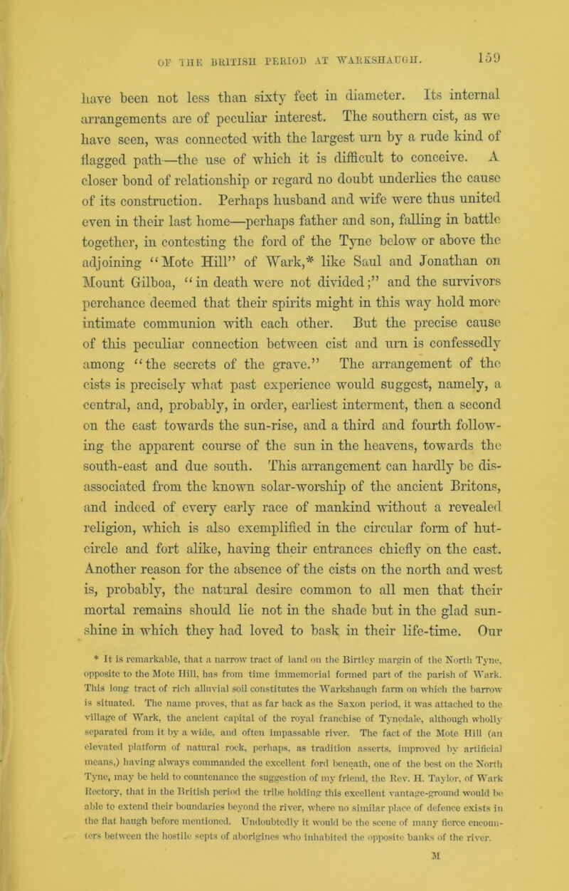 have been not less than sixty feet in diameter. Its internal arrangements are of peculiar interest. The southern cist, as we have seen, was connected with the largest urn by a rude kind of flagged path—the use of which it is difficult to conceive. A closer bond of relationship or regard no doubt underlies the cause of its construction. Perhaps husband and wife were thus united even in theii' last home—perhaps father and son, falling in battle together, in contesting the ford of the Tyne below or above the adjoining “Mote Hill” of Wark,^ like Saul and Jonathan on Mount Gilboa, “in death were not divided;” and the survivors perchance deemed that their spirits might in this way hold more intimate communion with each other. But the precise cause of this peculiar connection between cist and urn is confessedly among “the secrets of the grave.” The arrangement of the cists is precisely what past experience would suggest, namely, a central, and, probably, in order, earliest interment, then a second on the east towards the sun-rise, and a third and fourth follow- ing the apparent course of the sun in the heavens, towards the south-east and due south. This arrangement can hardly be dis- associated from the known solar-worship of the ancient Britons, and indeed of every early race of mankind without a revealed religion, which is also exemplified in the circular form of hut- circle and fort alike, ha'^dng their entrances chiefly on the east. Another reason for the absence of the cists on the north and west is, probably, the natural desire common to all men that their mortal remains should lie not in the shade but in the glad sun- shine in which they had loved to bask in their life-time. Our * It is rcmarkaljle, that a narrow tract of land on the Birtlej’ margrin of the Nortli Tyne, opposite to the Mote Hill, has from time immemorial fonned part of the parish of Wark. This long tract of rich alluvial soil constitutes the Warkshaugh farm on which the barrow is situated. The name proves, that as far back as the Saxon period, it was attached to the village of Wark, the ancient capital of the royal franchise of Tyncdale, although wholly separated from it by a wide, and often impassable river. The fact of the Mote Hill (an elevated platfonn of natural rock, perhaps, as tradition asserts, improved by artificial means,) having always commanded the excellent foril beneath, one of the Itest on the Xorth Tyne, may be held to countenance the suggestion of my friend, the Rev. H. Taylor, of Wark Kectory, that in the British period the tribe holding this excellent vantage-ground would be able to extend their bound.aries beyond the river, where no similar ]ilace of defence exists in the fiat haugh before mentioned. Undoubtedly it would be the scene of many fierce cnconii- tors between the hostile septs of aborigines who inhabited the oppo.site banks of the river.