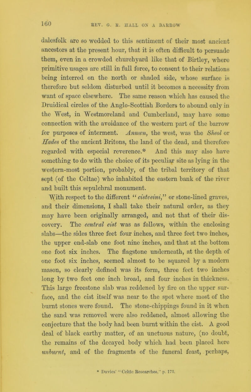 dalcsfolk aro so wedded to this sentiment of their most ancient ancestors at the present hour, that it is often difficult to persuade them, even in a crowded churchyard like that of Birtley, where primitive usages are still in full force, to consent to their relations being interred on the north or shaded side, whose surface is therefore but seldom disturbed until it becomes a necessity from want of space elsewhere. The same reason which has caused the Druidical circles of the Anglo-Scottish Borders to abound only in the West, in Westmoreland and Cumberland, may have some connection with the avoidance of the western part of the barrow for purposes of interment. Annwn, the west, was the Sheol or Hades of the ancient Britons, the land of the dead, and therefore regarded with especial reverence.'*^' And this may also have something to do with the choice of its peculiar site as lying in the western-most portion, probably, of the tribal territory of that sept (of the Celtae) who inhabited the eastern bank of the river and built this sepulchral monument. With respect to the different “ cistveini,'' or stone-lined graves, and their dimensions, I shall take their natural order, as they may have been originally arranged, and not that of their dis- covery. The central cist was as follows, within the enclosing slabs—the sides three feet four inches, and three feet two inches, the upper end-slab one foot nine inches, and that at the bottom one foot six inches. The flagstone underneath, at the depth of one foot six inches, seemed almost to be squared by a modern mason, so clearly deflned was its form, three feet two inches long by two feet one inch broad, and four inches in thickness. This large freestone slab was reddened by fire on the upper sur- face, and the cist itself was near to the spot where most of the burnt stones were found. The stone-chippings found in it when the sand was removed were also reddened, almost allowing the conjecture that the body had been burnt within the cist. A good deal of black earthy matter, of an unctuous nature, (no doubt, the remains of the decayed body which had been placed here unhurnt, and of the fragments of the funeral feast, perhaps. • Davies' “ Celtic Researches, p. 17,'i.