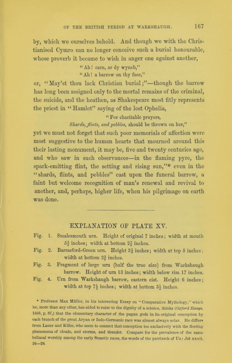 by, which we ourselves hehold. And though we with the Chris- tianised Cymro can no longer conceive such a burial honourable, whose proverb it became to wish in anger one against another, “ Ah! earn, ar dy -wyneb,” “ Ah! a barrow on thy face,” or, “May’st thou lack Christian hurial;”—though the harrow has long been assigned only to the mortal remains of the criminal, the suicide, and the heathen, as Shakespeare most fitly represents the priest in “ Hamlet” saying of the lost Ophelia, “ For charitable prayers, Shards, flints, and pebbles, should be thrown on her,” yet we must not forget that such poor memorials of affection were most suggestive to the human hearts that mourned around this their lasting monument, it may he, five and twenty centuries ago, and who saw in such observances—in the flaming pyre, the spark-emitting flint, the setting and rising sun,”*’ even in the “shards, flints, and pebbles” cast upon the funeral barrow, a faint but welcome recognition of man’s renewal and revival to another, and, perhaps, higher life, when his pilgrimage on earth was done. EXPLAHATIOH OP PLATE XV. Fig. 1. Smalesmouth urn. Height of original 7 inches; width at mouth 5J inches; width at bottom 2^ inches. Fig. 2. Barrasford-Green um. Height 3| inches; width at top 5 inches; width at bottom inches. Fig. 3. Fragment of large um (half the tme size) from Warkshaugh barrow. Height of um 13 inches; width below rim 17 inches. Fig. 4. Um from Warkshaugh barrow, eastern cist. Height 6 inches; width at top 7J inches; width at bottom 3^ inches. * Professor Max Miillcr, In his interesting Essay on “ Comparative Mythology,” which he, more than any other, has aided to raise to the dignity of a science, tliinks {Oxford Essays. 1856, p. 87,) that the elementary character of the pagan gods in its original conception by each branch of the great Aryan or Indo-Germanic race was almost always solar. He differs from Lauer and KUhn, who seem to connect that conception too exclusively with the fleeting phenomena of clouds, and storms, and thunder. Compare for tlie prevalence of the same heliacal worship among the early Semetic races, the words of the patriarch of Uz: Job xxxii. 26—28.