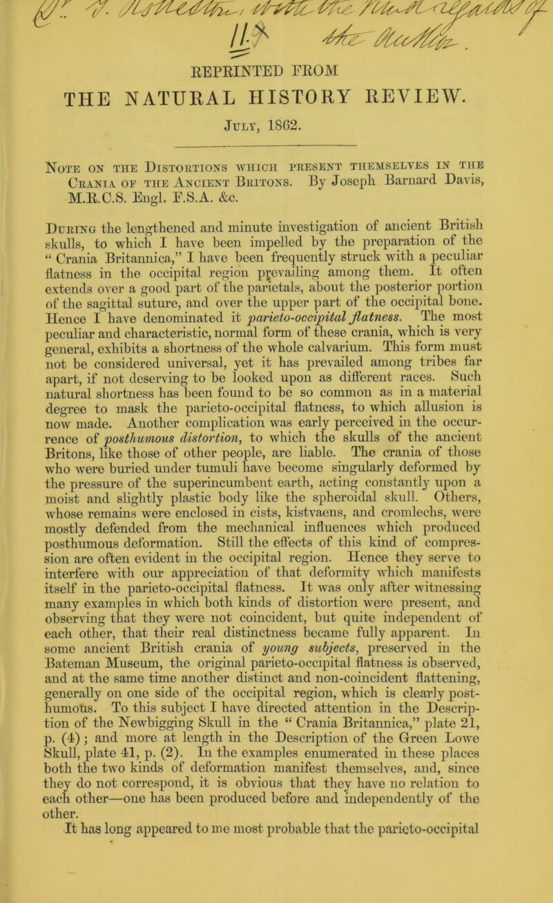 REPRINTED EROM THE NATURAL HISTORY REVIEW. July, 18G2. Note on the Distortions which present themselves in the Crania of the Ancient Britons. By Joseph Barnard Davis, M.R.C.S. Engl. E.S.A. &e. During the lengthened and minute investigation of ancient British skulls, to which I have been impelled by the preparation of the “ Crania Britannica,” I have been frequently struck with a peculiar flatness in the occipital region prevailing among them. It often extends over a good part of the panetals, about the posterior portion of the sagittal suture, and over the upper part of the occipital bone. Hence I have denominated it parieto-occipital flatness. The most peculiar and characteristic, normal form of these crania, which is very general, exhibits a shortness of the whole calvarium. This form must not be considered universal, yet it has prevailed among tribes far apart, if not deserving to be looked upon as different races. Such natural shortness has been found to be so common as in a material degree to mask the parieto-occipital flatness, to which allusion is now made. Another complication was early perceived in the occur- rence of posthumous distortion, to which the skulls of the ancient Britons, like those of other people, are liable. The crania of those who were buried under tumuli have become singularly deformed by the pressure of the superincumbent earth, acting constantly upon a moist and slightly plastic body like the spheroidal skull. Others, whose remains were enclosed in cists, kistvaens, and cromlechs, were mostly defended from the mechanical influences which produced posthumous deformation. Still the effects of this kind of compres- sion are often evident in the occipital region. Hence they serve to interfere with our appreciation of that deformity which manifests itself in the parieto-occipital flatness. It was only after witnessing many examples in which both kinds of distortion were present, and observing that they -were not coincident, but quite independent of each other, that their real distinctness became fully apparent. In some ancient British crania of young subjects, preserved in the Bateman Museum, the original parieto-occipital flatness is observed, and at the same time another distinct and non-coincident flattening, generally on one side of the occipital region, which is clearly post- humous. To this subject I have directed attention in the Descrip- tion of the Newbigging Skull in the “ Crania Britannica,” plate 21, p. (4) ; and more at length in the Description of the Green Lowe Skull, plate 41, p. (2). In the examples enumerated in these places both the two kinds of deformation manifest themselves, and, since they do not correspond, it is obvious that they have no relation to each other—one has been produced before and independently of the other. It has long appeared to me most probable that the parieto-occipital