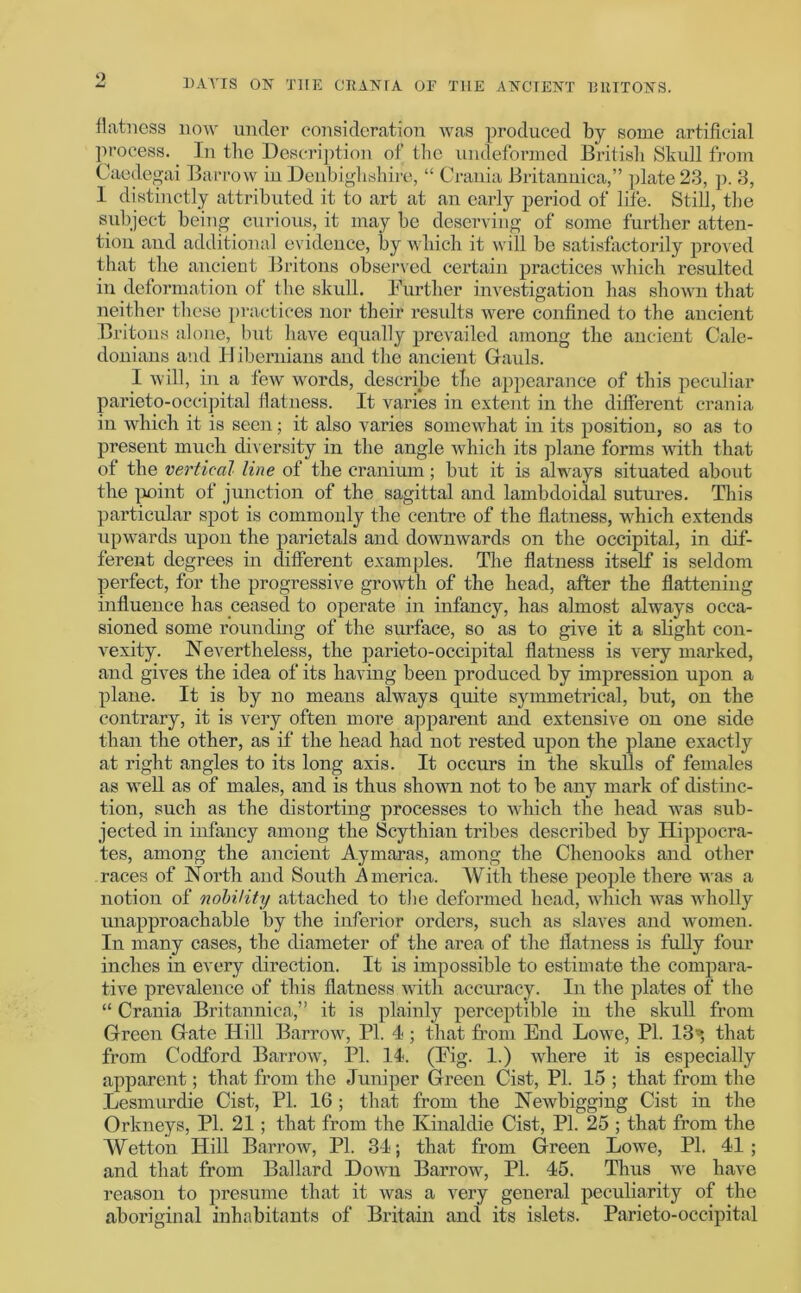 o DAVIS ON THE CRANIA OF THE ANCIENT BRITONS. flatness now under consideration was produced by some artificial process. In the Description of the undeformed British Skull from Caedegai Barrow in Denbighshire, “ Crania Britannica,” plate 23, p. 3, I distinctly attributed it to art at an early period of life. Still, the subject being curious, it may be deserving of some further atten- tion and additional evidence, by which it will be satisfactorily proved that the ancient Britons observed certain practices which resulted in deformation of the skull. Further investigation has shown that neither these practices nor their results were confined to the ancient Britons alone, but have equally prevailed among the ancient Cale- donians and 11 ibernians and the ancient Gauls. I will, in a few words, describe the appearance of this peculiar parieto-occipital flatness. It varies in extent in the different crania in which it is seen; it also varies somewhat in its position, so as to present much diversity in the angle which its plane forms with that of the vertical line of the cranium; but it is always situated about the point of junction of the sagittal and lambdoidal sutures. This particular spot is commonly the centre of the flatness, which extends upwards upon the parietals and downwards on the occipital, in dif- ferent degrees in different examples. The flatness itself is seldom perfect, for the progressive growth of the head, after the flattening influence has ceased to operate in infancy, has almost always occa- sioned some rounding of the surface, so as to give it a slight con- vexity. Nevertheless, the parieto-occipital flatness is very marked, and gives the idea of its having been produced by impression upon a plane. It is by no means always quite symmetrical, but, on the contrary, it is very often more apparent and extensive on one side than the other, as if the head had not rested upon the plane exactly at right angles to its long axis. It occurs in the skulls of females as well as of males, and is thus shown not to be any mark of distinc- tion, such as the distorting processes to which the head was sub- jected in infancy among the Scythian tribes described by Hippocra- tes, among the ancient Aymaras, among the Chenooks and other races of North and South America. With these people there was a notion of nobility attached to the deformed head, which was wholly unapproachable by the inferior orders, such as slaves and women. In many cases, the diameter of the area of the flatness is fully four inches in every direction. It is impossible to estimate the compara- tive prevalence of this flatness with accuracy. In the plates of the “ Crania Britannica,” it is plainly perceptible in the skull from Green Gate Hill Barrow, PI. 4 ; that from End Lowe, PI. 13» that from Codford Barrow, PL 14. (Fig. 1.) where it is especially apparent; that from the Juniper Green Cist, PI. 15 ; that from the Lesmurdie Cist, PL 16; that from the Newbigging Cist in the Orkneys, PI. 21; that from the Kinaldie Cist, PI. 25 ; that from the Wetton Hill Barrow, PI. 34; that from Green Lowe, PI. 41; and that from Ballard Down Barrow, Pi. 45. Thus we have reason to presume that it was a very general peculiarity of the aboriginal inhabitants of Britain and its islets. Parieto-occipital