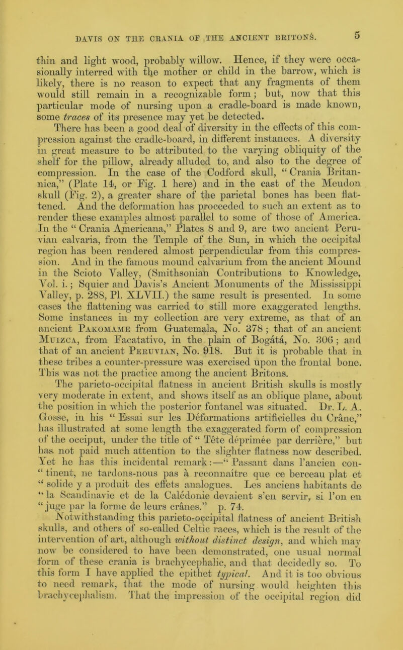 thin and light wood, probably willow. Hence, if they were occa- sionally interred with the mother or child in the barrow, which is likely, there is no reason to expect that any fragments of them would still remain in a recognizable form ; but, now that this particular mode of nursing upon a cradle-board is made known, some traces of its presence may yet be detected. There has been a good deal of diversity in the effects of this com- pression against the cradle-board, in different instances. A diversity in great measure to be attributed to the varying obliquity of the shelf for the pillow, already alluded to, and also to the degree of compression. In the case of the Codford skull, “ Crania Britan- nica,” (Plate II, or Fig. 1 here) and in the cast of the Meudon skull (Fig. 2), a greater share of the parietal bones has been flat- tened. And the deformation has proceeded to such an extent as to render these examples almost parallel to some of those of America. In the “ Crania Americana,” Plates 8 and 9, are two ancient Peru- vian calvaria, from the Temple of the Sun, in which the occipital region has been rendered almost perpendicular from this compres- sion. And in the famous mound calvarium from the ancient Mound in the Scioto Valley, (Smithsonian Contributions to Knowledge, Vol. i.; Squier and Davis’s Ancient Monuments of the Mississippi Valley, p. 288, PI. XLVII.) the same result is presented. In some cases the flattening was carried to still more exaggerated lengths. Some instances in my collection are very extreme, as that of an ancient Pakomame from Guatemala, No. 378 ; that of an ancient Muizca, from Facatativo, in the plain of Bogata, No. 30(5; and that of an ancient Peruvian, No. 918. But it is probable that in these tribes a counter-pressure was exercised upon the frontal bone. This was not the practice among the ancient Britons. The parieto-occipital flatness in ancient British skulls is mostly very moderate in extent, and shows itself as an oblique plane, about the position in which the posterior fontanel was situated. Dr. L. A. Gosse, in his “ Essai sur les Deformations artifieielles du Crane,” has illustrated at some length the exaggerated form of compression of the occiput, under the title of “ Tete deprimee par derriere,” but has. not paid much attention to the slighter flatness now described. Let he has this incidental remark:—“ Passant dans l’aneien con- “ tinent, ne tardons-nous pas a reconnaitre que ce berceau plat et “ solide y a produit des effets analogues. Les anciens habitants de “ la Scandinavie et de la Caledonie devaient s’en servir, si l’on en “ juge par la forme de leurs cranes.” p. 74. Notwithstanding this parieto-occipital flatness of ancient British skulls, and others of so-called Celtic races, which is the result of the intervention of art, although without distinct design, and which may now be considered to have been demonstrated, one usual normal form of these crania is brachycephalic, and that decidedly so. To this form I have applied the epithet typical. And it is too obvious to need remark, that, the mode of nursing would heighten this brachycephalism. That the impression of the occipital region did