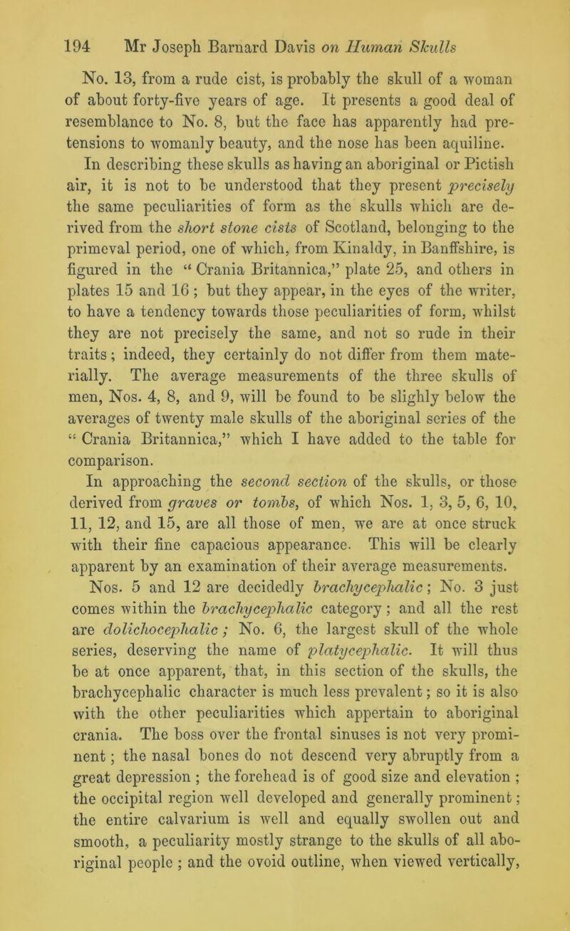 No. 13, from a rude cist, is probably the skull of a woman of about forty-five years of age. It presents a good deal of resemblance to No. 8, but the face has apparently had pre- tensions to womanly beauty, and the nose has been aquiline. In describing these skulls as having an aboriginal or Pictish air, it is not to be understood that they present precisely the same peculiarities of form as the skulls which are de- rived from the short stone cists of Scotland, belonging to the primeval period, one of which, from Kinaldy, in Banffshire, is figured in the “ Crania Britannica,” plate 25, and others in plates 15 and 16 ; but they appear, in the eyes of the writer, to have a tendency towards those peculiarities of form, whilst they are not precisely the same, and not so rude in their traits; indeed, they certainly do not differ from them mate- rially. The average measurements of the three skulls of men, Nos. 4, 8, and 9, will be found to be slighly below the averages of twenty male skulls of the aboriginal series of the “ Crania Britannica,” which I have added to the table for comparison. In approaching the second section of the skulls, or those derived from graves or tombs, of which Nos. 1, 3, 5, 6, 10, 11, 12, and 15, are all those of men, we are at once struck with their fine capacious appearance. This will be clearly apparent by an examination of their average measurements. Nos. 5 and 12 are decidedly hr achy cephalic; No. 3 just comes within the bracliycephalic category; and all the rest are dolichocephalic; No. 6, the largest skull of the whole series, deserving the name of platycephalic. It will thus be at once apparent, that, in this section of the skulls, the brachycephalic character is much less prevalent; so it is also with the other peculiarities which appertain to aboriginal crania. The boss over the frontal sinuses is not very promi- nent ; the nasal bones do not descend very abruptly from a great depression ; the forehead is of good size and elevation ; the occipital region well developed and generally prominent; the entire calvarium is well and equally swollen out and smooth, a peculiarity mostly strange to the skulls of all abo- riginal people ; and the ovoid outline, when viewed vertically,