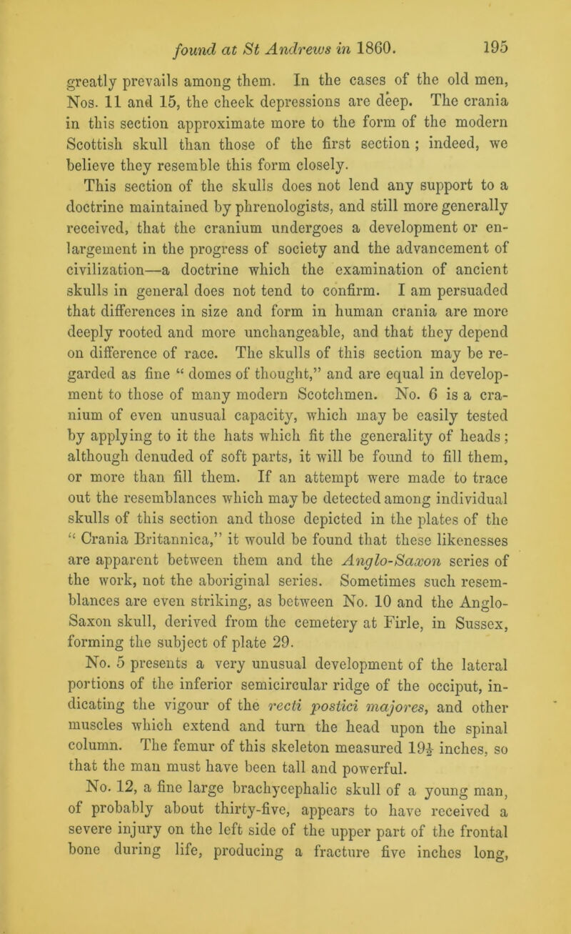 greatly prevails among them. In the cases of the old men, Nos. 11 and 15, the cheek depressions are deep. The crania in this section approximate more to the form of the modern Scottish skull than those of the first section ; indeed, we believe they resemble this form closely. This section of the skulls does not lend any support to a doctrine maintained by phrenologists, and still more generally received, that the cranium undergoes a development or en- largement in the progress of society and the advancement of civilization—a doctrine which the examination of ancient skulls in general does not tend to confirm. I am persuaded that differences in size and form in human crania are more deeply rooted and more unchangeable, and that they depend on difference of race. The skulls of this section may be re- garded as fine “ domes of thought,” and are equal in develop- ment to those of many modern Scotchmen. No. 6 is a cra- nium of even unusual capacity, which may be easily tested by applying to it the hats which fit the generality of heads ; although denuded of soft parts, it will be found to fill them, or more than fill them. If an attempt were made to trace out the resemblances which may be detected among individual skulls of this section and those depicted in the plates of the “ Crania Britannica,” it would be found that these likenesses are apparent between them and the Anglo-Saxon series of the work, not the aboriginal series. Sometimes such resem- blances are even striking, as between No. 10 and the Anglo- Saxon skull, derived from the cemetery at Firle, in Sussex, forming the subject of plate 29. No. 5 presents a very unusual development of the lateral portions of the inferior semicircular ridge of the occiput, in- dicating the vigour of the recti postici majores, and other muscles which extend and turn the head upon the spinal column. The femur of this skeleton measured 19£ inches, so that the man must have been tall and powerful. No. 12, a fine large brachycephalic skull of a young man, of probably about thirty-five, appears to have received a severe injury on the left side of the upper part of the frontal bone during life, producing a fracture five inches long,