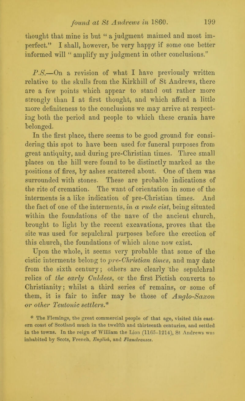 thought that mine is hut “ a judgment maimed and most im- perfect.” I shall, however, he very happy if some one better informed will “ amplify my judgment in other conclusions.” P.S.—On a revision of what I have previously written relative to the skulls from the Kirkhill of St Andrews, there are a few points which appear to stand out rather more strongly than I at first thought, and which afford a little more definiteness to the conclusions we may arrive at respect- ing both the period and people to which these crania have belonged. In the first place, there seems to be good ground for consi- dering this spot to have been used for funeral purposes from great antiquity, and during pre-Christian times. Three small places on the hill were found to be distinctly marked as the positions of fires, by ashes scattered about. One of them was surrounded with stones. These are probable indications of the rite of cremation. The want of orientation in some of the interments is a like indication of pre-Christian times. And the fact of one of the interments, in a rude cist, being situated within the foundations of the nave of the ancient church, brought to light by the recent excavations, proves that the site was used for sepulchral purposes before the erection of this church, the foundations of which alone now exist. Upon the whole, it seems very probable that some of the cistic interments belong to pre-Christian times, and may date from the sixth century; others are clearly the sepulchral relics of the early Culdees, or the first Pictish converts to Christianity; whilst a third series of remains, or some of them, it is fair to infer may be those of Anglo-Saxon or other Teutonic settlers* * The Flemings, the great commercial people of that age, visited this east- ern coast of Scotland much in the twelfth and thirteenth centuries, and settled in the towns. In the reign of William the Lion (1165-1214), St Andrews was inhabited by Scots, French, English, and Flandrenses.