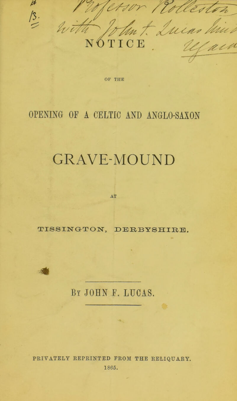 OF THE OPENING OF A CELTIC AND ANGLO-SAXON GRAVE-MOUND TI88INGTON, DERBYSHIRE. By JOHN F. LUCAS. PRIVATELY REPRINTED FROM THE RELIQUARY. 1865.