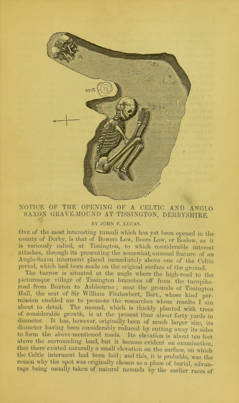 NOTICE OF THE OPENING OF A CELTIC AND ANGIO- SAXON GRAVE-MOUND AT TISSINGTON, DERBYSHIRE. BY JOHN F. LUCAS. One of the most interesting tumuli which has yet been opened in the county of Derby, is that of Bowers Low, Boars Low, or Boslow, as it is variously called, at Tissington, to which considerable interest attaches, through its presenting the somewhat unusual feat ure of an Anglo-Saxon interment placed immediately above one of the Celtic period, which had been made on the original surface of the ground. The barrow is situated at the angle where the high-road to the picturesque village of Tissington branches off from the turnpike- road from Buxton to Ashbourne ; near the grounds of Tissington Hall, the seat of Sir William Fitzherbert, Bart., whose kind per- mission enabled me to promote the researches whose results I am about to detail. The mound, which is thickly planted with trees of considerable growth, is at the present time about forty yards in diametei. It has, however, originally been of much larger size, its diameter having been considerably reduced by cutting away its sides to form the above-mentioned roads. Its elevation is about ten feet above the sunounding land, but it became evident on examination, that there existed naturally a small elevation on the surface, on which the Celtic interment had been laid; and this, it is probable, was the reason why the spot was originally chosen as a place of burial, advan- tage being usually taken of natural mounds by the earlier races of