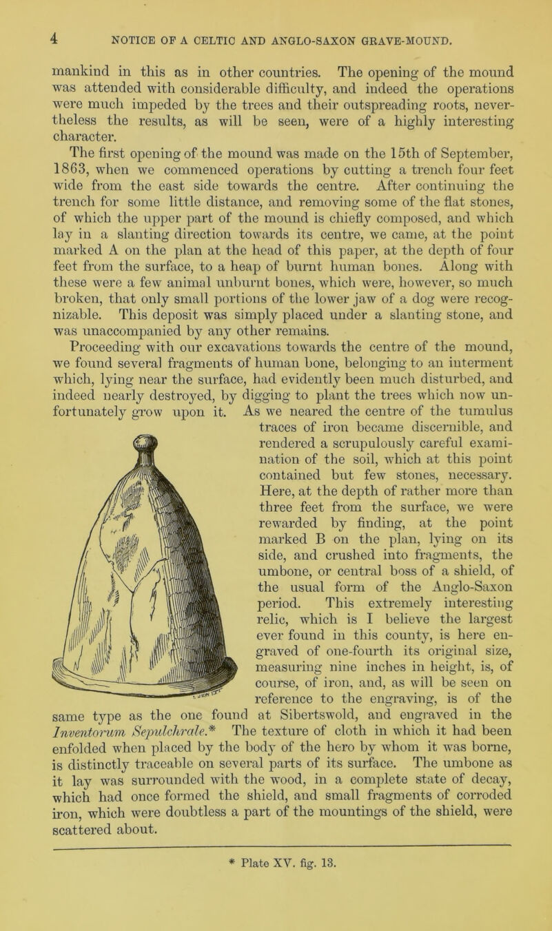 mankind in this as in other countries. The opening of the mound was attended with considerable difficulty, and indeed the operations were much impeded by the trees and their outspreading roots, never- theless the results, as will be seen, were of a highly interesting character. The first opening of the mound was made on the 15th of September, 1863, when we commenced operations by cutting a trench four feet wide from the east side towards the centre. After continuing the trench for some little distance, and removing some of the flat stones, of which the upper part of the mound is chiefly composed, and which lay in a slanting direction towards its centre, we came, at the point marked A on the plan at the head of this paper, at the depth of four feet from the surface, to a heap of burnt human bones. Along with these were a few animal unburnt bones, which were, however, so much broken, that only small portions of the lower jaw of a dog were recog- nizable. This deposit was simply placed under a slanting stone, and was unaccompanied by any other remains. Proceeding with our excavations towards the centre of the mound, we found several fragments of human bone, belonging to an interment which, lying near the surface, had evidently been much disturbed, and indeed nearly destroyed, by digging to plant the trees which now un- fortunately grow upon it. As we neared the centre of the tumulus traces of iron became discernible, and rendered a scrupulously careful exami- nation of the soil, which at this point contained but few stones, necessary. Here, at the depth of rather more than three feet from the surface, we were rewarded by finding, at the point marked B on the plan, lying on its side, and crushed into fragments, the umbone, or central boss of a shield, of the usual form of the Auglo-Saxon period. This extremely interesting relic, which is I believe the largest ever found in this county, is here en- graved of one-fourth its original size, measuring nine inches in height, is, of course, of iron, and, as will be seen on reference to the engraving, is of the same type as the one found at Sibertswold, and engraved in the Inventorum Sepulchral? * The texture of cloth in which it had been enfolded when placed by the body of the hero by whom it was borne, is distinctly traceable on several parts of its surface. The umbone as it lay was surrounded with the wood, in a complete state of decay, which had once formed the shield, and small fragments of corroded iron, which were doubtless a part of the mountings of the shield, were scattered about. * Plate XV. fig. 13.
