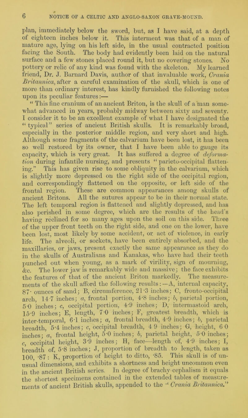 plan, immediately below the sword, but, as I have said, at a depth of eighteen inches below it. This interment was that of a man of mature age, lying on his left side, in the usual contracted position facing the South. The body had evidently been laid on the natural surface and a few stones placed round it, but no covering stones. No pottery or relic of any kind was found with the skeleton. My learned friend, Dr. J. Barnard Davis, author of that invaluable work, Crania Britannica, after a careful examination of the skull, which is one of more than ordinary interest, has kindly furnished the following notes upon its peculiar features:— “ This fine cranium of an ancient Briton, is the skull of a'man some- what advanced in years, probably midway between sixty and seventy. I consider it to be an excellent example of what I have designated the “ typical” series of ancient British skulls. It is remarkably broad, especially in the posterior middle region, and very short and high. Although some fragments of the calvarium have been lost, it has been so well restored by its owner, that I have been able to gauge its capacity, which is very great. It has suffered a degree of deforma- tion during infantile nursing, and presents “ parieto-occipital flatten- ing.” This has given rise to some obliquity in the calvarium, which is slightly more depressed on the right side of the occipital region, and correspondingly flattened on the opposite, or left side of the frontal region. These are common appearances among skulls of ancient Britons. All the sutures appear to be in their normal state. The left temporal region is flattened and slightly depressed, and has also perished in some degree, which are the results of the head’s having reclined for so many ages upon the soil on this side. Thiee of the upper front teeth on the right side, aud one on the lower, have been lost, most likely by some accident, or act of violence, in early life. The alveoli, or sockets, have been entirely absorbed, and the maxillaries, or jaws, present exactly the same appearance as they do in the skulls of Australians and Kanakas, who have had their teeth punched out when young, as a mark of virility, sign of mourning, &c. The lower jaw is remarkably wide and massive; the face exhibits the features of that of the ancient Briton markedly. The measure- ments of the skull afford the following results:—A, internal capacity, 87- ounces of sand; B, circumference, 21’3 inches; C, frouto-occipital arch, 14 7 inches; a, frontal portion, 4-8 inches; b, parietal portion, 5-0 inches; c, occipital portion, 4‘9 inches; D, intermastoid arch, 15-9 inches; E, length, 7 0 inches; F, greatest breadth, which is inter-temporal, 64 inches; a, frontal breadth, 4-9 inches; b, parietal breadth, 54 inches; c, occipital breadth, 4 9 inches; G, height, 6 0 inches; a, frontal height, 5‘0 inches; b, parietal height, 5’0 inches; c occipital height, 3-9 inches; H, face—-length of, 4-9 inches; I, breadth of, 5'8 inches; J, proportion of breadth to length, taken as 100 ’87: K, proportion of height to ditto, -85. This skull is of un- usual dimensions, and exhibits a shortness aud height uncommon even in the ancient British series. In degree of bracliy cephalism it equals the shortest specimens contained in the extended tables of measure- ments of ancient British skulls, appended to the Crania Britannica.