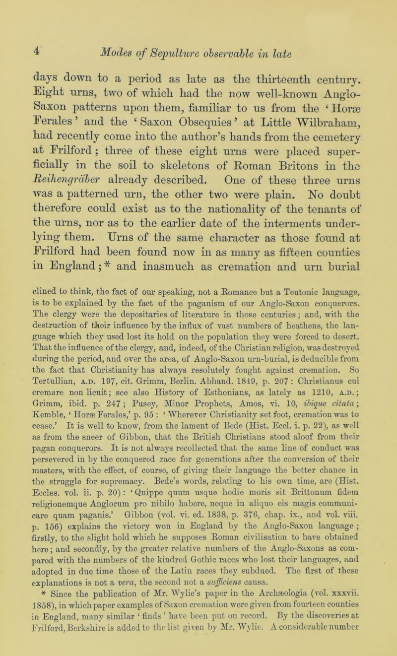 days down to a period as late as the thirteenth century. Eight urns, two of which had the now well-known Anglo- Saxon patterns upon them, familiar to us from the ‘ Horse Eerales ’ and the ‘ Saxon Obsequies ’ at Little Wilbraham, had recently come into the author’s hands from the cemetery at Erilford; three of these eight urns were jDl^^ced super- ficially in the soil to skeletons of Roman Britons in the Reihengrdber already described. One of these three urns Avas a patterned urn, the other two were plain. No doubt therefore could exist as to the nationality of the tenants of the urns, nor as to the earlier date of the interments under- lying them. Urns of the same character as those found at Erilford had been found now in as many as fifteen counties in England; * and inasmuch as cremation and urn burial dined to think, the fact of our speaking, not a Eomance but a Teutonic language, is to be explained by the fact of the paganism of our Anglo-Saxon conquerors. Tlie clergy were the depositaries of literature in those centuries; and, with the destruction of their influence by the influx of vast numbers of heathens, the lan- guage which they used lost its hold on the population they were forced to desert. That the influence of the clergy, and, indeed, of the Christian religion, was destroyed during the period, and over the area, of Anglo-Saxon urn-burial, is deducible from the fact that Christianity has always resolutely fought against cremation. So Tertullian, a.d. 197, cit. Grimm, Berlin. Abhand. 1819, p. 207: Christianas cui cremare nonlicuit; see also History of Esthonians, as lately as 1210, a.d.; Grimm, ibid. p. 217; Busey, Minor Prophets, Amos, vi. 10, ihique citata; Kemble, ‘ Horae Perales,’ p. 95 : ‘ Wherever Christianity set foot, cremation was to cease.’ It is well to know, from the lament of Bede (Hist. Eccl. i. p. 22), as well as from the sneer of Gibbon, that the British Christians stood aloof from their pagan conquerors. It is not always recollected that the same line of conduct was persevered in by the conquered race for generations after the conversion of their masters, with the eflPect, of course, of giving their language the better chance in the struggle for supremacy. Bede’s words, relating to his own time, are (Hist. Eccles. vol. ii. p. 20): ‘ Quippe quum usque hodie moris sit Brittonum fidem religionemque Anglorum pro nihilo habere, neque in aliquo eis magis communi- care quam paganis.’ Gibbon (vol. vi. ed. 1838, p. 376, chap, ix., and vol. viii. p. 156) explains the victory won in England by the Anglo-Saxon language ; firstly, to the slight hold which he supposes Roman civilisation to have obtained here; and secondly, by the gi-eater relative numbers of the Anglo-Siixons as com- pared with the numbers of the kindred Gothic races who lost their languages, and adopted in due time those of the Latin races they subdued. The first of these explanations is not a vera, the second not a snfficiens causa. * Since the publication of Mr. AVylio’s paper in the Archseologia (vol. xxxvii. 1858), in which paper examples of Saxon cremation were given from fourteen counties in England, many similar ‘ finds ’ have been put on record. By the discoveries at Erilford, Berkshire is added to the list given by Mr. AVylic. A considerable number