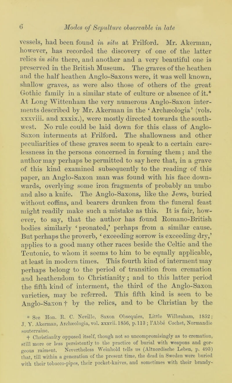 vessels, liad been found in situ at Frilford. Mr. Akerman, however, has recorded the discovery of one of the latter relics in situ there, and another and a very beautiful one is preserved in the British Museum. The graves of the heathen and the half heathen Anglo-Saxons were, it was well knoAvn, shallow graves, as were also those of others of the great Gothic family in a similar state of culture or absence of it.* At Long Wittenham the very numerous Anglo-Saxon inter- ments described by Mr. Akerman in the ‘ Archteologia’ (vols. xxxviii. and xxxix.), were mostly directed towards the south- west. Mo rule could be laid down for this class of Anglo- Saxon interments at Frilford. The shallowness and other peculiarities of these graves seem to speak to a certain care- lessness in the persons concerned in forming them; and the author may perhaps be permitted to say here that, in a grave of this kind examined subsequently to the reading of this paper, an Anglo-Saxon man was found with his face down- wards, overlying some iron fragments of probably an umbo and also a knife. The Anglo-Saxons, like the Jews, buried without coffins, and bearers drunken from the funeral feast might readily make such a mistake as this. It is fair, how- ever, to say, that the author has found Romano-British bodies similarly ‘ pronated,’ perhaps from a similar cause. But perhaps the j>roverb, ‘ exceeding sorrow is exceeding dry,’ applies to a good many other races beside the Celtic and the Teutonic, to whom it seems to him to be equally applicable, at least in modern times. This fourth kind of interment may perhaps belong to the period of transition from cremation and heathendom to Christianity; and to this latter period the fifth kind of interment, the third of the Anglo-Saxon varieties, may be referred. This fifth kind is seen to be Anglo-Saxon t by the relics, and to be Christian by the * See Hon. R. C. Neville, Saxon Obsequies, Little Wilbrabam, 1852; .T. Y. Akerman, Archaiologia, vol. xxxvii. 1856, p. 113 ; I’Abbe Cocliet, Normandie souterraine. + Christianity opposed itself, though not so uncompromisingly as to cremation, still more or less persistently to the practice of burial with weapons and gor- geous raiment. Nevertheless Weinhold tells us (Altnordische Leben, p. 493) that, till within a generation of the present time, the dead in Sweden were buried with their tobacco-pipes, their pocket-knives, and sometimes with their brandy-