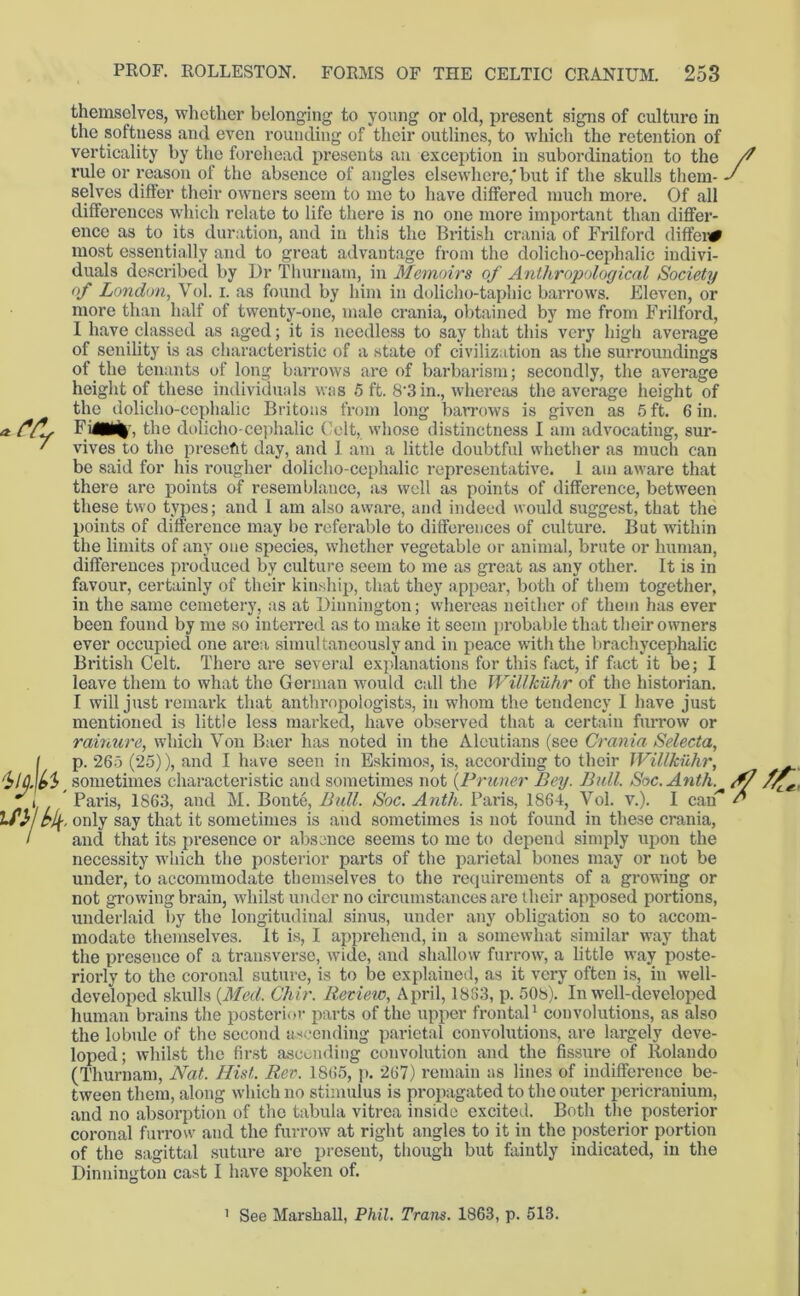 themselves, whether belonging to young or old, present signs of culture in the softness and even rounding of their outlines, to which the retention of vertically by the forehead presents an exception in subordination to the rule or reason of the absence of angles elsewhere,'but if the skulls them- selves differ their owners seem to me to have differed much more. Of all differences which relate to life there is no one more important than differ- ence as to its duration, and in this the British crania of Frilford diffei# 4lj.p, most essentially and to great advantage from the dolicho-cephalic indivi- duals described by Dr Thurnam, in Memoirs of Anthropological Society of London, Vol. i. as found by him in dolicho-taphie barrows. Eleven, or more than half of twenty-one, male crania, obtained by me from Frilford, 1 have classed as aged; it is needless to say that this very high average of senility is as characteristic of a state of civilization as the surroundings of the tenants of long barrows are of barbarism; secondly, the average height of these individuals was 5 ft. 8'3in., whereas the average height of the dolicho-cephalic Britons from long barrows is given as 5 ft. 6 in. Fi£M% , the dolicho-cephalic Colt, whose distinctness I am advocating, sur- vives to the present day, and I am a little doubtful whether as much can be said for his rougher dolicho-cephalic representative. 1 am aware that there are points of resemblance, as well as points of difference, between these two types; and I am also aware, and indeed would suggest, that the points of difference may be referable to differences of culture. But within the limits of any one species, whether vegetable or animal, brute or human, differences produced by culture seem to me as great as any other. It is in favour, certainly of their kinship, that they appear, both of them together, in the same cemetery, as at Dinnington; whereas neither of them has ever been found by me so interred as to make it seem probable that their owners ever occupied one area simultaneously and in peace with the brachycephalic British Celt. There are several explanations for this fact, if fact it be; I leave them to what the German would call the Willkuhr of the historian. I will just remark that anthropologists, in whom the tendency 1 have just mentioned is little less marked, have observed that a certain furrow or rainure, which Von Baer has noted in the Aleutians (see Crania Selecta, p. 265 (25)), and I have seen in Eskimos, is, according to their Willkuhr, sometimes characteristic and sometimes not (Primer Bey. Bull. Soc.Anth. Paris, 1863, and M. Bonte, Bull. Soc. Anth. Paris, 1864, Vol. v.). I can only say that it sometimes is and sometimes is not found in these crania, and that its presence or absence seems to me to depend simply upon the necessity which the posterior parts of the parietal bones may or not be under, to accommodate themselves to the requirements of a growing or not growing brain, whilst under no circumstances are their apposed portions, underlaid by the longitudinal sinus, under any obligation so to accom- modate themselves, it is, I apprehend, in a somewhat similar way that the presence of a transverse, wide, and shallow furrow, a little way poste- riorly to the coronal suture, is to be explained, as it very often is, in well- developed skulls (Med. Chit'. Review, April, 1883, p. 508). In well-developed human brains the posterior parts of the upper frontal1 convolutions, as also the lobule of the second ascending parietal convolutions, are largely deve- loped; whilst the first ascending convolution and the fissure of Rolando (Thurnam, Nat. Hist. Rer. 1865, p. 267) remain as lines of indifference be- tween them, along which no stimulus is propagated to the outer pericranium, and no absorption of tho tabula vitrea inside excited. Both the posterior coronal furrow and the furrow at right angles to it in the posterior portion of the sagittal suture are present, though but faintly indicated, in the Dinnington cast I have spoken of. 1 See Marshall, Phil. Trans. 1863, p. 513.