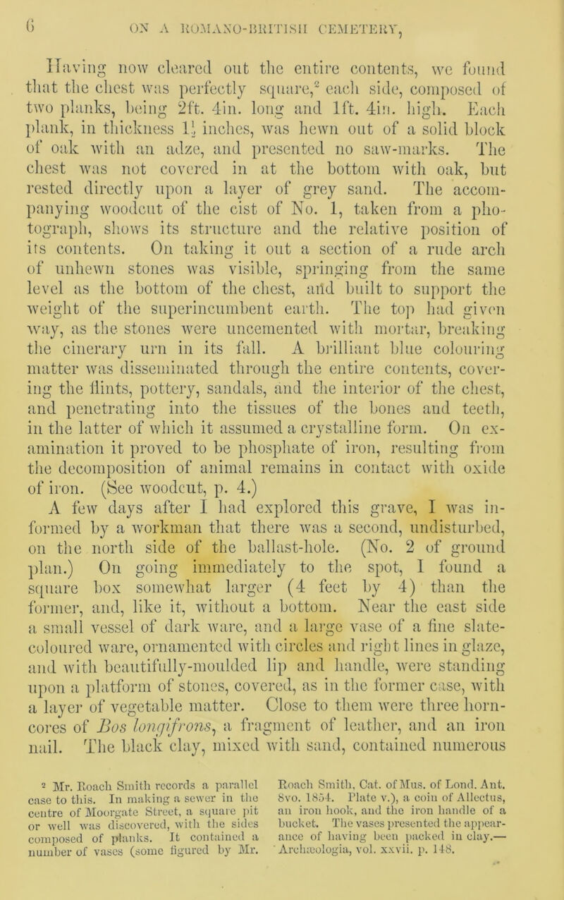 G Having now cleared out the entire contents, we found that the chest was perfectly square,2 each side, composed of two planks, being 2ft. 4in. long and 1ft. 4in. high. Each plank, in thickness 14 inches, was hewn out of a solid block of oak with an adze, and presented no saw-marks. The chest was not covered in at the bottom with oak, but rested directly upon a layer of grey sand. The accom- panying woodcut of the cist of No. 1, taken from a pho- tograph, shows its structure and the relative position of its contents. On taking it out a section of a rude arch of unhewn stones was visible, springing from the same level as the bottom of the chest, add built to support the weight of the superincumbent earth. The top had given way, as the stones were uncemented with mortar, breaking the cinerary urn in its fall. A brilliant blue colouring matter was disseminated through the entire contents, cover- ing the Hints, pottery, sandals, and the interior of the chest, and penetrating into the tissues of the bones and teeth, in the latter of which it assumed a crystalline form. On ex- amination it proved to be phosphate of iron, resulting from the decomposition of animal remains in contact with oxide of iron. (See woodcut, p. 4.) A few days after I had explored this grave, I was in- formed by a workman that there was a second, undisturbed, on the north side of the ballast-hole. (No. 2 of ground plan.) On going immediately to the spot, I found a square box somewhat larger (4 feet by 4) than the former, and, like it, without a bottom. Near the east side a small vessel of dark ware, and a large vase of a line slate- coloured ware, ornamented with circles and right lines in glaze, and with beautifully-moulded lip and handle, were standing upon a platform of stones, covered, as in the former case, with a layer of vegetable matter. Close to them were three horn- cores of Bos longifrons, a fragment of leather, and an iron nail. The black clay, mixed with sand, contained numerous 2 Mr. Eoacli Smith records a parallel case to this. In making a sewer in the centre of Moorgate Street, a square pit or well was discovered, with the sides composed of planks. It contained a number of vases (some figured by Mr. Roach Smith, Cat. of Mus. of Lond. Ant. 8vo. 1851. Plate v.), a coin of Allectus, an iron hook, and the iron handle of a bucket. The vases presented the appear- ance of having been packed in clay.— ' Arohajologia, vol. xxvii. p. 148.