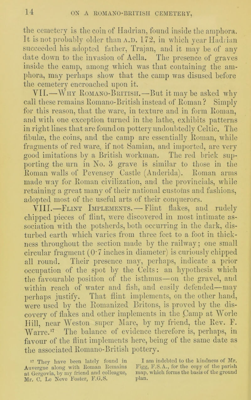 the cemetery is the coin of Hadrian, found inside the amphora. It is not probably older than a.d. 172, in which year Hadrian succeeded his adopted father, Trajan, and it may be of any date down to the invasion of Aella. The presence of graves inside the camp, among which was that containing the am- phora, may perhaps show that the camp was disused before the cemetery encroached upon it. VII. —Why Romano-British.—But it may be ashed why call these remains Romano-British instead of Roman? Simply for this reason, that the ware, in texture and in form Homan, and with one exception turned in the lathe, exhibits patterns in right lines that are found on pottery undoubtedly Celtic. The fibulae, the coins, and the camp are essentially Roman, while fragments of red ware, if not Samian, and imported, are very good imitations by a British workman. The red brick sup- porting the urn in No. 3 grave is similar to those in the Roman walls of Pevensey Castle (Anderida). Roman arms made way for Roman civilization, and the provincials, while retaining a great many of their national customs and fashions, adopted most of the useful arts of their conquerors. VIII. —Flint Implements. — Flint flakes, and rudely chipped pieces of flint, were discovered in most intimate as- sociation with the potsherds, both occurring in the dark, dis- turbed earth which varies from three feet to a foot in thick- ness throughout the section made by the railway; one small circular fragment (0*7 inches in diameter) is curiously chipped all round. Their presence may, perhaps, indicate a prior occupation of the spot by the Celts: an hypothesis which the favourable position of the isthmus—on the gravel, and within reach of water and fish, and easily defended—may perhaps justify. That flint implements, on the other hand, were used by the Romanized Britons, is proved by the dis- covery of flakes and other implements in the Camp at Worle Hill, near Weston super Mare, by my friend, the Rev. F. Warre.17 The balance of evidence therefore is, perhaps, in favour of the flint implements here, being of the same date as the associated Romano-British pottery. 17 They have been lately found in I am indebted to the kindness of Mr. Auvergne along with Roman Remains Figg, F.S.A., for the copy of the parish at Gergovia, by my friend and colleague, map, which forms the basis of the ground Mr. C. Le Neve Foster, F.G.S. plan.