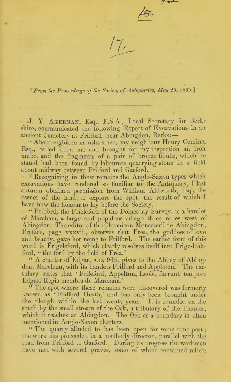 \_From the Proceedings of the Society of Antiqiuxries, May 25, 1865.] J. Y. Akerman, Esq., F.S.iV., Local Secretary for Berk- shire, communicated the following Report of Excavations in an ancient Cemetery at Frilford, near Abingdon, Berks:— “ About eighteen months since, my neighbour Henry Corains, Esq., called upon me and brought for my inspection an iron umbo, and the fragments of a pair of bronze fibula3, which he stated had been found by labourers quarrying stone in a field about midway between Frilford and Garford. Recognizing in these remains the Anglo-Saxon types which excavations have rendered so familiar to tl>e Antiquary, I last autumn obtained permission from William Aldworth, Esq., the owner of the land, to explore the spot, the result of which I have now the honour to lay before the Society. “ Frilford, the Frieleford of the Domesday Survey, is a hamlet of IMarcham, a large and populous village three miles west of Abingdon. The editor of the Chronicon Monasterii dc Abingdon, Preface, page xxxvii., observes that Frea, the goddess of love and beauty, gave her name to Frilford. The earlier form of this word is Frigeleford, which clearly resolves itself into Frigc-leah- ford, “ the ford by the field of Frea.” “ A charter of Edgar, A.D. 965, gives to the Abbey of Abing- don, IMarcham, with its hamlets Frilford and Appleton. The car- tulary states that ‘ Frileford, Appeltun, Leoie, fucrunt tempore Edgari Regis membra de Marcham.’ “ The spot where these remains were discovered was formerly known as ‘ Frilford Heath,’ and has only been brought under the plough within the last twenty years. It is bounded on tlie south by the small stream of the Ock, a tributary of the Thames, which it reaches at Abingdon. The Ock as a boundary is often mentioned in Anglo-Saxon charters. “ The quarry alluded to has been open for some time past; the work has proceeded in a northerly dirccton, parallel with the road from Frilford to Garford. During its progress the workmen have met with several graves, some of which contained relics;