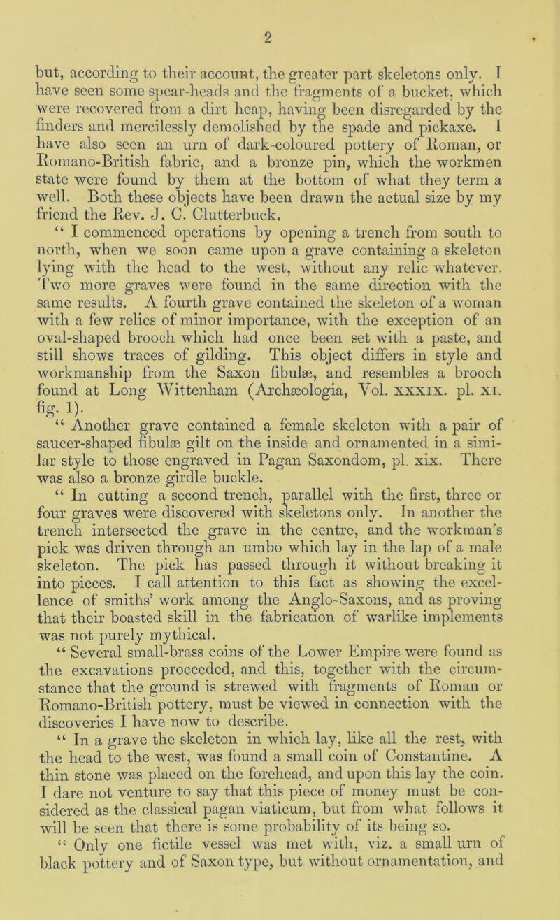 but, according to tbeir account, tlie greater part skeletons only. I have seen some spear-heads and the fragments of a bucket, which were recovered from a dirt heap, having been disregarded by the finders and mercilessly demolished by the spade and pickaxe. I have also seen an urn of dark-coloured pottery of lioman, or Eomano-British fabric, and a bronze pin, which the workmen state were found by them at the bottom of what they term a well. Both these objects have been drawn the actual size by my friend the Kev. J. C. Clutterbuck. “ I commenced operations by opening a trench from south to north, when we soon came upon a grave containing a skeleton lying with the head to the west, without any relic whatever. Two more graves were found in the same direction with the same results. A fourth grave contained the skeleton of a woman with a few relics of minor importance, with the exception of an oval-shaped brooch which had once been set with a paste, and still shows traces of gilding. This object differs in style and workmanship from the Saxon flbulaj, and resembles a brooch found at Long Wittenham (Archaeologia, Vol. xxxix. pi. XL !)• “ Another grave contained a female skeleton with a pair of saucer-shaped fibulae gilt on the inside and ornamented in a simi- lar style to those engraved in Pagan Saxondom, pi. xix. There was also a bronze girdle buckle. “ In cutting a second trench, parallel with the first, three or four graves were discovered with skeletons only. In another the trench intersected the grave in the centre, and the workman’s pick was driven through an umbo which lay in the lap of a male skeleton. The pick has passed through it without breaking it into pieces. I call attention to this fact as showing the excel- lence of smiths’ work among the Anglo-Saxons, and as proving that their boasted skill in the fabrication of warlike implements was not purely mythical. “ Several small-brass coins of the Lower Empire were found as the excavations proceeded, and this, together with the circum- stance that the ground is strewed with fragments of Koman or Romano-British pottery, must be viewed in connection with the discoveries I have now to describe. “ In a grave the skeleton in which lay, like all the rest, with the head to the west, was found a small coin of Constantine. A thin stone was placed on the forehead, and upon this lay the coin. I dare not venture to say that this piece of money must be con- sidered as the classical pagan viaticum, but from what follows it will be seen that there is some probability of its being so. “ Only one fictile vessel was met with, viz. a small urn of black pottery and of Saxon type, but without ornamentation, and