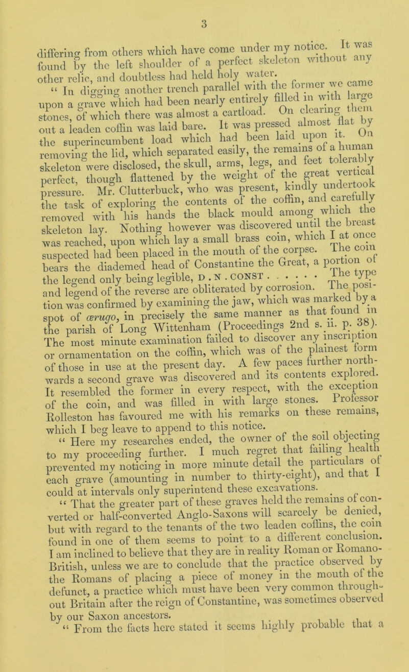 (lifferino- from others which have come under my notice. It was found hy tlic left shoulder of a perfect skeleton without ai y other relic, and doubtless had held holy watei. “ In digging anotlicv trench parallel with the ^ upon a grave which had been nearly entire y filled in with ar„o stones, of which there was almost a cartload. On tlcai out a leaden eollin was laid bare t was pressed dinost Ikt by tho superincumbent load which had been , removing the lid, which separated easily the f “ S skeleton were disclosed, the skul, arms, legs and S perfect thoimh flattened hy the weight of the great veiticai b'essiiie. Mr® Clutlerhuck, who was present, kindly the task of exploring the contents of the coflin, and caiefu y removed with ^his hands the black mould ^ skeleton lay. Nothing however was discovered until the bi^ was reached, upon which lay a small brass com, which 1 at o suspected had been placed in the mouth of the corpse. J^Yorof bears the diademed head of Constantine the Great, the legend only being legible, D ; N . CONST ...... ^ y and legend of the reverse are obliterated by corrosion, i he pcs tion was confirmed by examining the jaw, which was mai c y spot of mmgo, in precisely the same manner as that found n the parish of Long Wittenham (Proceedings 2nd s.yi. p. 38). The most minute examination failed to discover any msciiption or ornamentation on the coflin, which was of the plainest form of those in use at the present day. A few paces further noit - wards a second grave was discovered and its contents exploied. It resembled the former in every respect, with the exception of the coin, and was filled m with large stones. 1 rofessoi Eolleston has favoured me with his remarks on these remains, which I beg leave to append to this notice. -i i “ Here my researches ended, the owner of the soil objecting to my proceeding further. I much regret that failing health prevented my noticing in more ininute detail the particulars of each grave (amounting in number to thirty-eight), and that i could at intervals only superintend these excavations. _ “ That the greater part of these graves held the remains of con- verted or half-converted Anglo-Saxons will scarcely be denied, but with regard to the tenants of the two leaden coffins, the com found in one of them seems to point to a different conclusion. I am inclined to believe that they are in reality Roman or Romano- British, unless we arc to conclude that the practice observed by the Romans of placing a piece of money in the mouth of the defunct, a practice which must have been very common through- out Britain after the reign of Constantine, was sometimes observed by our Saxon ancestors. , . , , , ,, ,i . “ From the facts here stated it seems highly probable that a