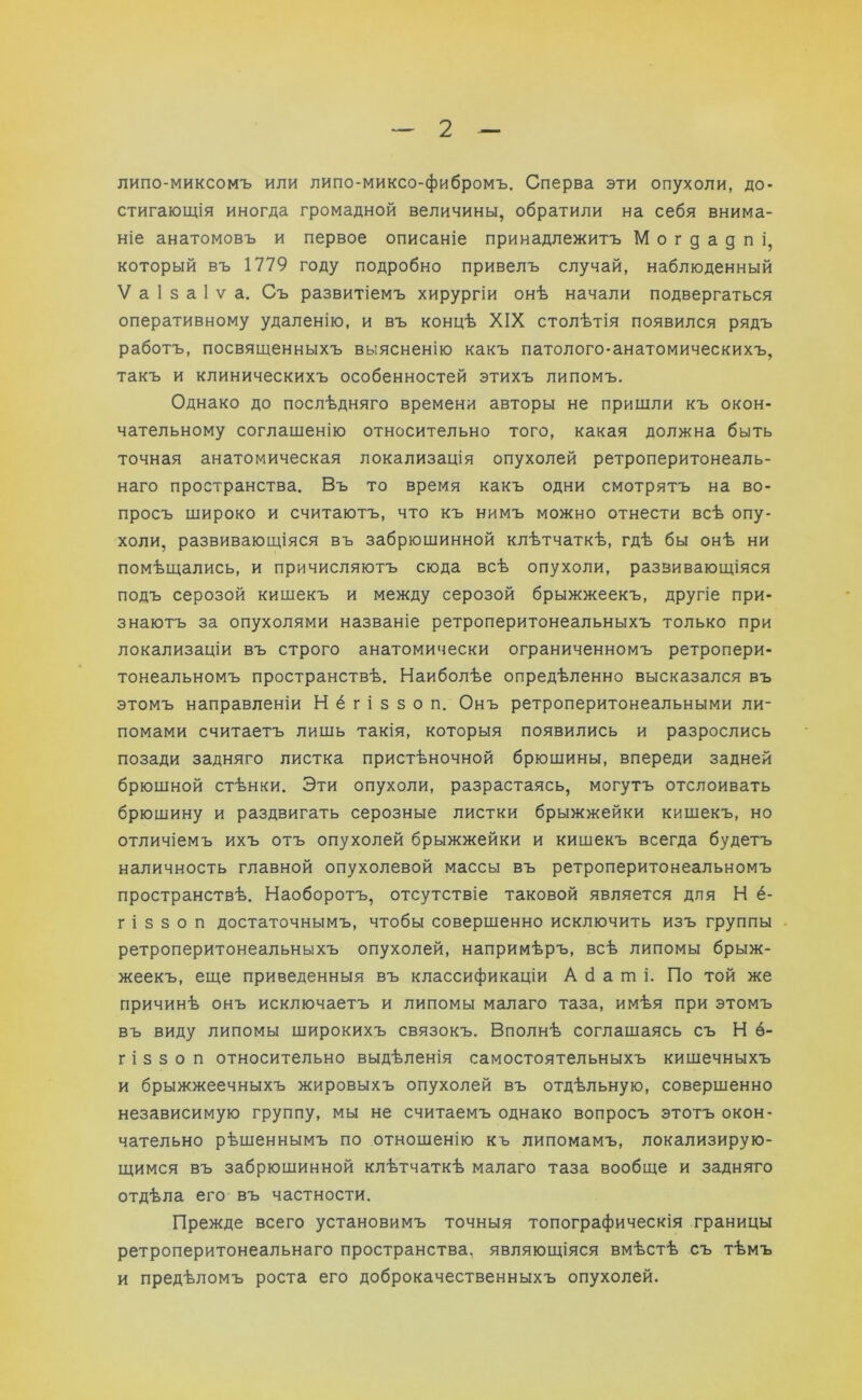 липо-миксомъ или липо-миксо-фибромъ. Сперва эти опухоли, до- стигающія иногда громадной величины, обратили на себя внима- ніе анатомовъ и первое описаніе принадлежитъ Могдадпі, который въ 1779 году подробно привелъ случай, наблюденный V а 1 з а 1 ѵ а. Съ развитіемъ хирургіи онѣ начали подвергаться оперативному удаленію, и въ концѣ XIX столѣтія появился рядъ работъ, посвященныхъ выясненію какъ патолого-анатомическихъ, такъ и клиническихъ особенностей этихъ липомъ. Однако до послѣдняго времени авторы не пришли къ окон- чательному соглашенію относительно того, какая должна быть точная анатомическая локализація опухолей ретроперитонеаль- наго пространства. Въ то время какъ одни смотрятъ на во- просъ широко и считаютъ, что къ нимъ можно отнести всѣ опу- холи, развивающіяся въ забрюшинной клѣтчаткѣ, гдѣ бы онѣ ни помѣщались, и причисляютъ сюда всѣ опухоли, развивающіяся подъ серозой кишекъ и между серозой брыжжеекъ, другіе при- знаютъ за опухолями названіе ретроперитонеальныхъ только при локализаціи въ строго анатомически ограниченномъ ретропери- тонеальномъ пространствѣ. Наиболѣе опредѣленно высказался въ этомъ направленіи Н ё г і з з о п. Онъ ретроперитонеальными ли- помами считаетъ лишь такія, которыя появились и разрослись позади задняго листка пристѣночной брюшины, впереди задней брюшной стѣнки. Эти опухоли, разрастаясь, могутъ отслоивать брюшину и раздвигать серозные листки брыжжейки кишекъ, но отличіемъ ихъ отъ опухолей брыжжейки и кишекъ всегда будетъ наличность главной опухолевой массы въ ретроперитонеальномъ пространствѣ. Наоборотъ, отсутствіе таковой является для Н ё- г і з з о п достаточнымъ, чтобы совершенно исключить изъ группы ретроперитонеальныхъ опухолей, напримѣръ, всѣ липомы брыж- жеекъ, еще приведенныя въ классификаціи А б а ш і. По той же причинѣ онъ исключаетъ и липомы малаго таза, имѣя при этомъ въ виду липомы широкихъ связокъ. Вполнѣ соглашаясь съ Н ё- гі з з о п относительно выдѣленія самостоятельныхъ кишечныхъ и брыжжеечныхъ жировыхъ опухолей въ отдѣльную, совершенно независимую группу, мы не считаемъ однако вопросъ этотъ окон- чательно рѣшеннымъ по отношенію къ липомамъ, локализирую- щимся въ забрюшинной клѣтчаткѣ малаго таза вообще и задняго отдѣла его въ частности. Прежде всего установимъ точныя топографическія границы ретроперитонеальнаго пространства, являющіяся вмѣстѣ съ тѣмъ и предѣломъ роста его доброкачественныхъ опухолей.