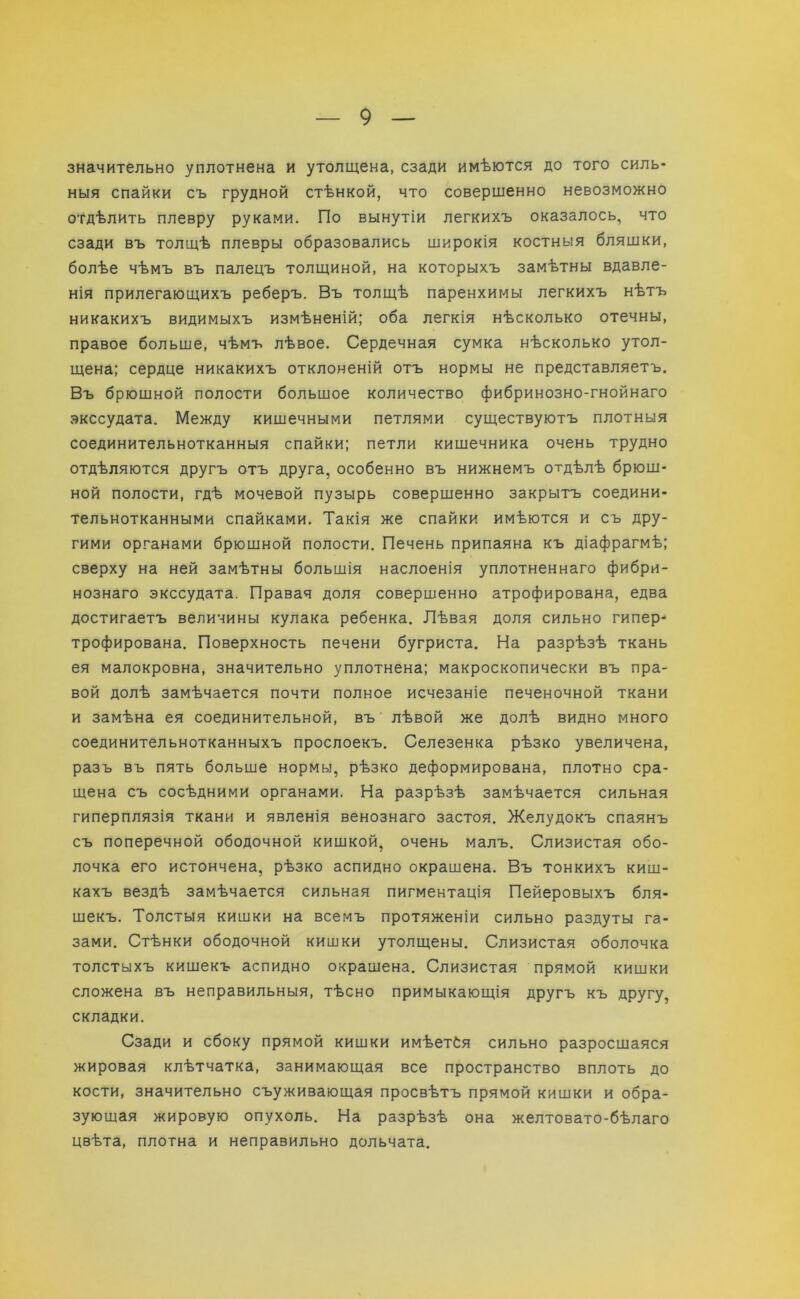 значительно уплотнена и утолщена, сзади имѣются до того силь- ныя спайки съ грудной стѣнкой, что совершенно невозможно отдѣлить плевру руками. По вынутіи легкихъ оказалось, что сзади въ толщѣ плевры образовались широкія костныя бляшки, болѣе чѣмъ въ палецъ толщиной, на которыхъ замѣтны вдавле- нія прилегающихъ реберъ. Въ толщѣ паренхимы легкихъ нѣтъ никакихъ видимыхъ измѣненій; оба легкія нѣсколько отечны, правое больше, чѣмъ лѣвое. Сердечная сумка нѣсколько утол- щена; сердце никакихъ отклоненій отъ нормы не представляетъ. Въ брюшной полости большое количество фибринозно-гнойнаго экссудата. Между кишечными петлями существуютъ плотныя соединительнотканныя спайки; петли кишечника очень трудно отдѣляются другъ отъ друга, особенно въ нижнемъ отдѣлѣ брюш- ной полости, гдѣ мочевой пузырь совершенно закрытъ соедини- тельнотканными спайками. Такія же спайки имѣются и съ дру- гими органами брюшной полости. Печень припаяна къ діафрагмѣ; сверху на ней замѣтны большія наслоенія уплотненнаго фибри- нознаго экссудата. Правая доля совершенно атрофирована, едва достигаетъ величины кулака ребенка. Лѣвая доля сильно гипер- трофирована. Поверхность печени бугриста. На разрѣзѣ ткань ея малокровна, значительно уплотнена; макроскопически въ пра- вой долѣ замѣчается почти полное исчезаніе печеночной ткани и замѣна ея соединительной, въ лѣвой же долѣ видно много соединительнотканныхъ прослоекъ. Селезенка рѣзко увеличена, разъ въ пять больше нормы, рѣзко деформирована, плотно сра- щена съ сосѣдними органами. На разрѣзѣ замѣчается сильная гиперплязія ткани и явленія венознаго застоя. Желудокъ спаянъ съ поперечной ободочной кишкой, очень малъ. Слизистая обо- лочка его истончена, рѣзко аспидно окрашена. Въ тонкихъ киш- кахъ вездѣ замѣчается сильная пигментація Пейеровыхъ бля- шекъ. Толстыя кишки на всемъ протяженіи сильно раздуты га- зами. Стѣнки ободочной кишки утолщены. Слизистая оболочка толстыхъ кишекъ аспидно окрашена. Слизистая прямой кишки сложена въ неправильныя, тѣсно примыкающія другъ къ другу, складки. Сзади и сбоку прямой кишки имѣетбя сильно разросшаяся жировая клѣтчатка, занимающая все пространство вплоть до кости, значительно съуживающая просвѣтъ прямой кишки и обра- зующая жировую опухоль. На разрѣзѣ она желтовато-бѣлаго цвѣта, плотна и неправильно дольчата.