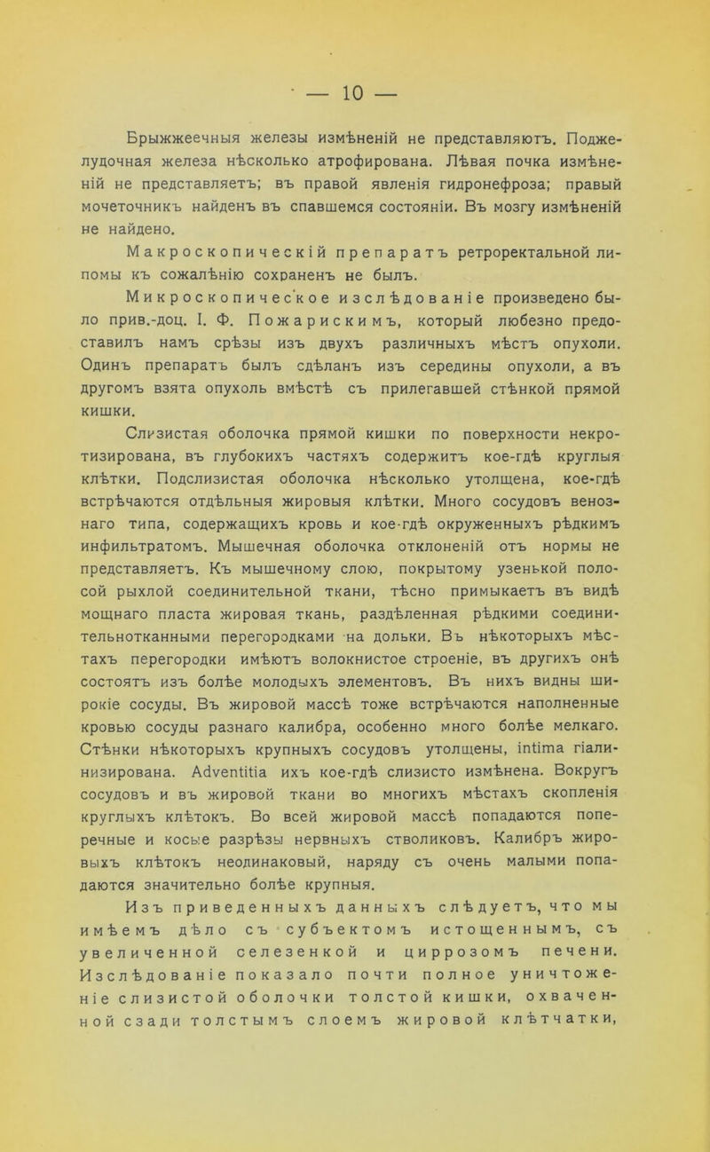 Брыжжеечныя железы измѣненій не представляютъ. Подже- лудочная железа нѣсколько атрофирована. Лѣвая почка измѣне- ній не представляетъ; въ правой явленія гидронефроза; правый мочеточникъ найденъ въ спавшемся состояніи. Въ мозгу измѣненій не найдено. Макроскопическій препаратъ ретроректальной ли- помы къ сожалѣнію сохраненъ не былъ. Микроскопическое изслѣдованіе произведено бы- ло прив.-доц. I. Ф. Пожарискимъ, который любезно предо- ставилъ намъ срѣзы изъ двухъ различныхъ мѣстъ опухоли. Одинъ препаратъ былъ сдѣланъ изъ середины опухоли, а въ другомъ взята опухоль вмѣстѣ съ прилегавшей стѣнкой прямой кишки. Слизистая оболочка прямой кишки по поверхности некро- тизирована, въ глубокихъ частяхъ содержитъ кое-гдѣ круглыя клѣтки. Подслизистая оболочка нѣсколько утолщена, кое-гдѣ встрѣчаются отдѣльныя жировыя клѣтки. Много сосудовъ веноз- наго типа, содержащихъ кровь и кое-гдѣ окруженныхъ рѣдкимъ инфильтратомъ. Мышечная оболочка отклоненій отъ нормы не представляетъ. Къ мышечному слою, покрытому узенькой поло- сой рыхлой соединительной ткани, тѣсно примыкаетъ въ видѣ мощнаго пласта жировая ткань, раздѣленная рѣдкими соедини- тельнотканными перегородками на дольки. Въ нѣкоторыхъ мѣс- тахъ перегородки имѣютъ волокнистое строеніе, въ другихъ онѣ состоятъ изъ болѣе молодыхъ элементовъ. Въ нихъ видны ши- рокіе сосуды. Въ жировой массѣ тоже встрѣчаются наполненные кровью сосуды разнаго калибра, особенно много болѣе мелкаго. Стѣнки нѣкоторыхъ крупныхъ сосудовъ утолщены, іпііша гіали- низирована. АбѵепШіа ихъ кое-гдѣ слизисто измѣнена. Вокругъ сосудовъ и въ жировой ткани во многихъ мѣстахъ скопленія круглыхъ клѣтокъ. Во всей жировой массѣ попадаются попе- речные и косые разрѣзы нервныхъ стволиковъ. Калибръ жиро- выхъ клѣтокъ неодинаковый, наряду съ очень малыми попа- даются значительно болѣе крупныя. Изъ приведенныхъ данныхъ слѣдуетъ, что мы имѣемъ дѣло съ субъектомъ истощеннымъ, съ увеличенной селезенкой и циррозомъ печени. Изслѣдованіе показало почти полное уничтоже- ніе слизистой оболочки толстой кишки, охвачен- ной сзади толстымъ слоемъ жировой клѣтчатки,