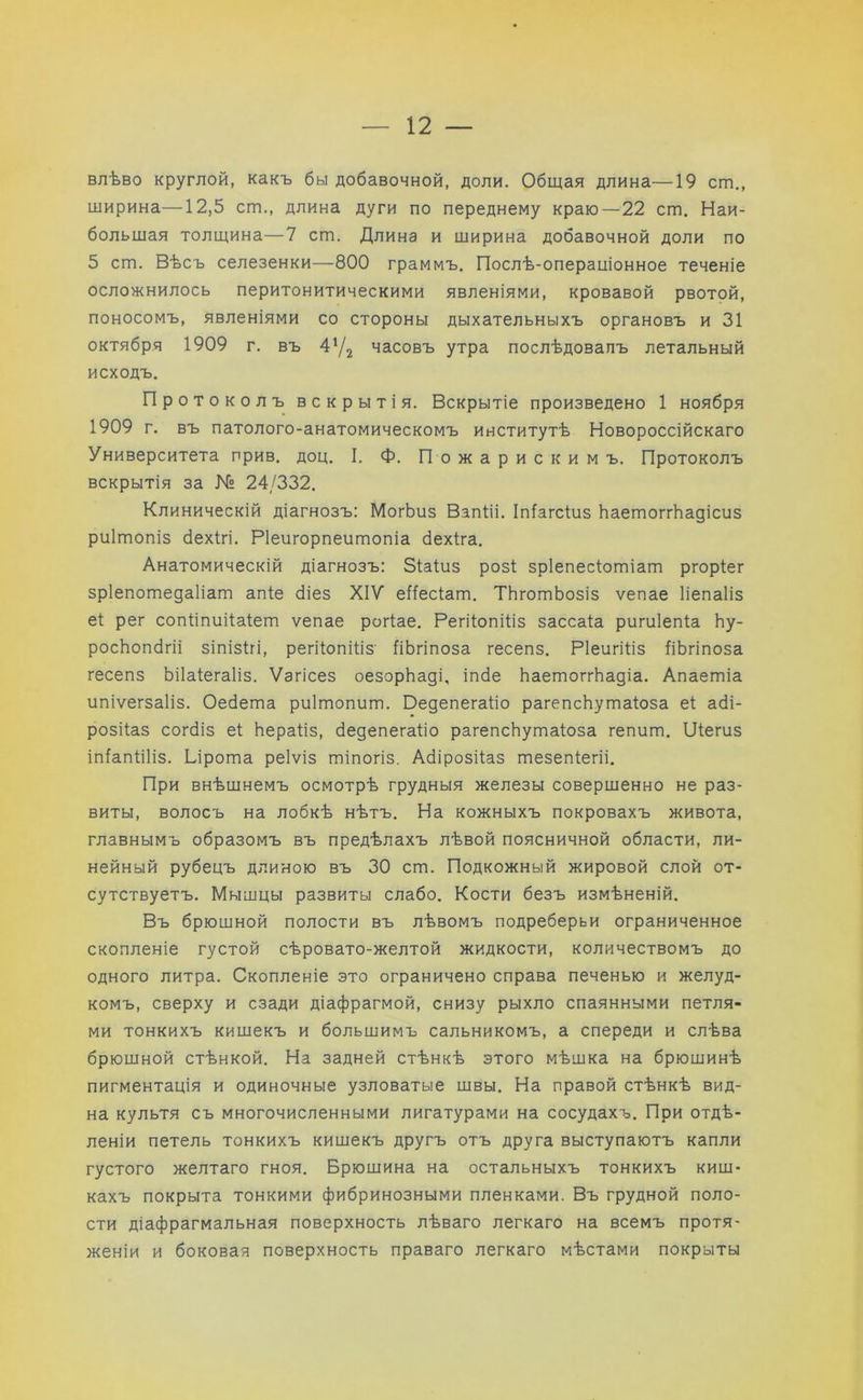 влѣво круглой, какъ бы добавочной, доли. Общая длина—19 сгп., ширина—12,5 ст., длина дуги по переднему краю—22 ст. Наи- большая толщина—7 ст. Длина и ширина добавочной доли по 5 ст. Вѣсъ селезенки—800 граммъ. Послѣ-операціонное теченіе осложнилось перитонитическими явленіями, кровавой рвотой, поносомъ, явленіями со стороны дыхательныхъ органовъ и 31 октября 1909 г. въ 4'Д часовъ утра послѣдовалъ летальный исходъ. Протоколъ вскрытія. Вскрытіе произведено 1 ноября 1909 г. въ патолого-анатомическомъ институтѣ Новороссійскаго Университета прив. доц. I. Ф. П о ж а р и с к и м ъ. Протоколъ вскрытія за № 24/332. Клиническій діагнозъ: МогЪиз ВапШ. Іпіагсіиз ЬаетоггЬадісиз риітопіз бехігі. Ріеигорпеитопіа бехіга. Анатомическій діагнозъ: Зіаіиз роз! зріепесіотіат ргоріег зріепотедаііат апіе сііез XIV еііесіат. ТЬготЬозіз ѵепае Ііепаііз е! рег сопііпиііаіет ѵепае рогіае. Регііопіііз зассаіа ригиіепіа Ьу- росЬопбгіі зіпізігі, регііопіііз- ІіЬгіпоза гесепз. Ріеигіііз ІіЬгіпоза гесепз Ьііаіегаііз. Ѵагісез оезорЬаді, іпбе ЬаетоггЬадіа. Апаетіа ипіѵегзаііз. Оебета риітопит. Оедепегаііо рагепсѣутаіоза еі абі- розііаз согбіз еі Ьераііз, бедепегаііо рагепсЬутаІоза гепит. ІДегиз іпіапііііз. Ьірота реіѵіз тіпогіз. Абірозііаз тезепіегіі. При внѣшнемъ осмотрѣ грудныя железы совершенно не раз- виты, волосъ на лобкѣ нѣтъ. На кожныхъ покровахъ живота, главнымъ образомъ въ предѣлахъ лѣвой поясничной области, ли- нейный рубецъ длиною въ 30 ст. Подкожный жировой слой от- сутствуетъ. Мышцы развиты слабо. Кости безъ измѣненій. Въ брюшной полости въ лѣвомъ подреберьи ограниченное скопленіе густой сѣровато-желтой жидкости, количествомъ до одного литра. Скопленіе это ограничено справа печенью и желуд- комъ, сверху и сзади діафрагмой, снизу рыхло спаянными петля- ми тонкихъ кишекъ и большимъ сальникомъ, а спереди и слѣва брюшной стѣнкой. На задней стѣнкѣ этого мѣшка на брюшинѣ пигментація и одиночные узловатые швы. На правой стѣнкѣ вид- на культя съ многочисленными лигатурами на сосудахъ. При отдѣ- леніи петель тонкихъ кишекъ другъ отъ друга выступаютъ капли густого желтаго гноя. Брюшина на остальныхъ тонкихъ киш- кахъ покрыта тонкими фибринозными пленками. Въ грудной поло- сти діафрагмальная поверхность лѣваго легкаго на всемъ протя- женіи и боковая поверхность праваго легкаго мѣстами покрыты