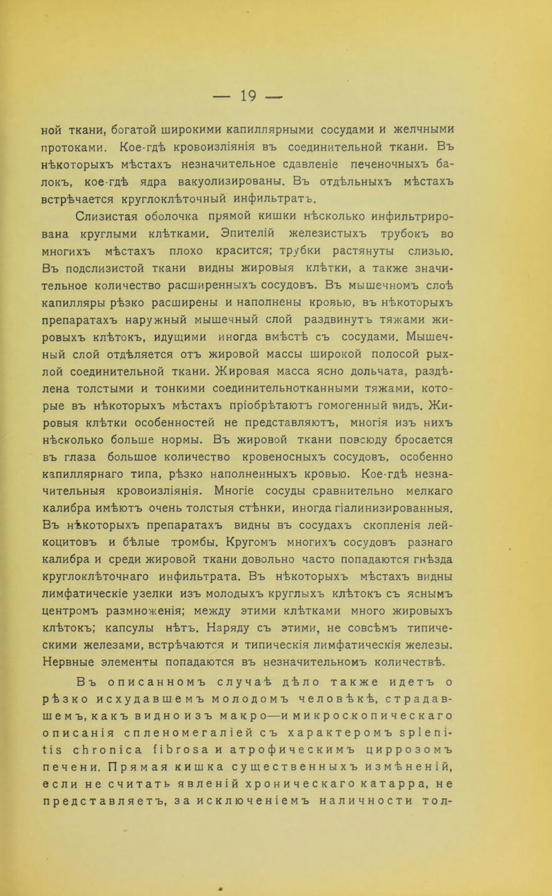 ной ткани, богатой широкими капиллярными сосудами и желчными протоками. Кое-гдѣ кровоизліянія въ соединительной ткани. Въ нѣкоторыхъ мѣстахъ незначительное сдавленіе печеночныхъ ба- локъ, кое-гдѣ ядра вакуолизированы. Въ отдѣльныхъ мѣстахъ встрѣчается круглоклѣточный инфильтратъ. Слизистая оболочка прямой кишки нѣсколько инфильтриро- вана круглыми клѣтками. Эпителій железистыхъ трубокъ во многихъ мѣстахъ плохо красится; трубки растянуты слизью. Въ подслизистой ткани видны жировыя клѣтки, а также значи- тельное количество расширенныхъ сосудовъ. Въ мышечномъ слоѣ капилляры рѣзко расширены и наполнены кровью, въ нѣкоторыхъ препаратахъ наружный мышечный слой раздвинутъ тяжами жи- ровыхъ клѣтокъ, идущими иногда вмѣстѣ съ сосудами. Мышеч- ный слой отдѣляется отъ жировой массы широкой полосой рых- лой соединительной ткани. Жировая масса ясно дольчата, раздѣ- лена толстыми и тонкими соединительнотканными тяжами, кото- рые въ нѣкоторыхъ мѣстахъ пріобрѣтаютъ гомогенный видъ. Жи- ровыя клѣтки особенностей не представляютъ, многія изъ нихъ нѣсколько больше нормы. Въ жировой ткани повсюду бросается въ глаза большое количество кровеносныхъ сосудовъ, особенно капиллярнаго типа, рѣзко наполненныхъ кровью. Кое-гдѣ незна- чительныя кровоизліянія. Многіе сосуды сравнительно мелкаго калибра имѣютъ очень толстыя стѣнки, иногда гіалинизированныя. Въ нѣкоторыхъ препаратахъ видны въ сосудахъ скопленія лей- коцитовъ и бѣлые тромбы. Кругомъ многихъ сосудовъ разнаго калибра и среди жировой ткани довольно часто попадаются гнѣзда круглоклѣточнаго инфильтрата. Въ нѣкоторыхъ мѣстахъ видны лимфатическіе узелки изъ молодыхъ круглыхъ клѣтокъ съ яснымъ центромъ размноженія; между этими клѣтками много жировыхъ клѣтокъ; капсулы нѣтъ. Наряду съ этими, не совсѣмъ типиче- скими железами, встрѣчаются и типическія лимфатическія железы. Нервные элементы попадаются въ незначительномъ количествѣ. Въ описанномъ случаѣ дѣло также идетъ о рѣзко исхудавшемъ молодомъ человѣкѣ, страдав- шемъ, какъ видноизъ макр о—и микроскопическаго описанія спленомегаліей съ характеромъ з р 1 е п і- ііз сЬгопіса ііЪгозаи атрофическимъ циррозомъ печени. Прямая кишка существенныхъ измѣненій, если не считать явленій хроническаго катарра, не представляетъ, за исключеніемъ наличности тол-