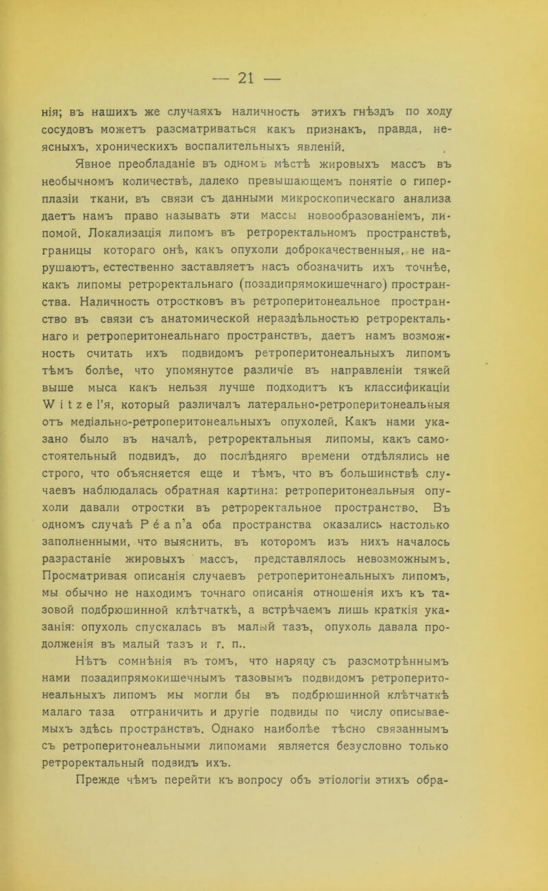 нія; въ нашихъ же случаяхъ наличность этихъ гнѣздъ по ходу сосудовъ можетъ разсматриваться какъ признакъ, правда, не- ясныхъ, хроническихъ воспалительныхъ явленій. Явное преобладаніе въ одномъ мѣстѣ жировыхъ массъ въ необычномъ количествѣ, далеко превышающемъ понятіе о гипер- плазіи ткани, въ связи съ данными микроскопическаго анализа даетъ намъ право называть эти массы новообразованіемъ, ли- помой. Локализація липомъ въ ретроректальномъ пространствѣ, границы котораго онѣ, какъ опухоли доброкачественныя, не на- рушаютъ, естественно заставляетъ насъ обозначить ихъ точнѣе, какъ липомы ретроректальнаго (позадипрямокишечнаго) простран- ства. Наличность отростковъ въ ретроперитонеальное простран- ство въ связи съ анатомической нераздѣльностью ретроректаль- наго и ретроперитонеальнаго пространствъ, даетъ намъ возмож- ность считать ихъ подвидомъ ретроперитонеальныхъ липомъ тѣмъ болѣе, что упомянутое различіе въ направленіи тяжей выше мыса какъ нельзя лучше подходитъ къ классификаціи ■\Ѵ і 1; 2 е Гя, который различалъ латерально-ретроперитонеальныя отъ медіально-ретроперитоиеальныхъ опухолей. Какъ нами ука- зано было въ началѣ, ретроректальныя липомы, какъ само- стоятельный подвидъ, до послѣдняго времени отдѣлялись не строго, что объясняется еще и тѣмъ, что въ большинствѣ слу- чаевъ наблюдалась обратная картина: ретроперитонеальныя опу- холи давали отростки въ ретроректальное пространство. Въ одномъ случаѣ Р ё а п’а оба пространства оказались настолько заполненными, что выяснить, въ которомъ изъ нихъ началось разрастаніе жировыхъ массъ, представлялось невозможнымъ. Просматривая описанія случаевъ ретроперитонеальныхъ липомъ, мы обычно не находимъ точнаго описанія отношенія ихъ къ та- зовой подбрюшинной клѣтчаткѣ, а встрѣчаемъ лишь краткія ука- занія: опухоль спускалась въ малый тазъ, опухоль давала про- долженія въ малый тазъ и г. п.. Нѣтъ сомнѣнія въ томъ, что наряду съ разсмотрѣннымъ нами позадипрямокишечнымъ тазовымъ подвидомъ ретроперито- неальныхъ липомъ мы могли бы въ подбрюшинной клѣтчаткѣ малаго таза отграничить и другіе подвиды по числу описывае- мыхъ здѣсь пространствъ. Однако наиболѣе тѣсно связаннымъ съ ретроперитонеальными липомами является безусловно только ретроректальный подвидъ ихъ. Прежде чѣмъ перейти къ вопросу объ этіологіи этихъ обра-