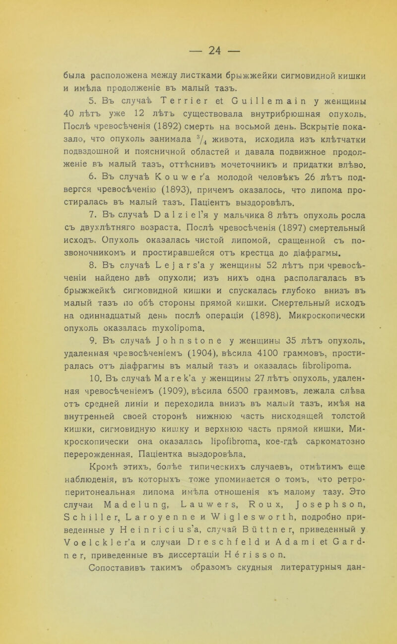 была расположена между листками брыжжейки сигмовидной кишки и имѣла продолженіе въ малый тазъ. 5. Въ случаѣ Теггіег еі Сиіііетаіп у женщины 40 лѣтъ уже 12 лѣтъ существовала внутрибрюшная опухоль. Послѣ чревосѣченія (1892) смерть на восьмой день. Вскрытіе пока- зало, что опухоль занимала 3/4 живота, исходила изъ клѣтчатки подвздошной и поясничной областей и давала подвижное продол- женіе въ малый тазъ, оттѣснивъ мочеточникъ и придатки влѣво. 6. Въ случаѣ К о и ? е г'а молодой человѣкъ 26 лѣтъ под- вергся чревосѣченію (1893), причемъ оказалось, что липома про- стиралась въ малый тазъ. Паціентъ выздоровѣлъ. 7. Въ случаѣ Б а 1 г і е Г я у мальчика 8 лѣтъ опухоль росла съ двухлѣтняго возраста. Послѣ чревосѣченія (1897) смертельный исходъ. Опухоль оказалась чистой липомой, сращенной съ по- звоночникомъ и простиравшейся отъ крестца до діафрагмы. 8. Въ случаѣ Ь е ) а г з’а у женщины 52 лѣтъ при чревосѣ- ченіи найдено двѣ опухоли; изъ нихъ одна располагалась въ брыжжейкѣ сигмовидной кишки и спускалась глубоко внизъ въ малый тазъ по обѣ стороны прямой кишки. Смертельный исходъ на одиннадцатый день послѣ операціи (1898). Микроскопически опухоль оказалась тухоіірота. 9. Въ случаѣ 1 о Ь п з іо п е у женщины 35 лѣтъ опухоль, удаленная чревосѣченіемъ (1904), вѣсила 4100 граммовъ, прости- ралась отъ діафрагмы въ малый тазъ и оказалась ІіЬгоІірогпа. 10. Въ случаѣ Маге к’а у женщины 27 лѣтъ опухоль, удален- ная чревосѣченіемъ (1909), вѣсила 6500 граммовъ, лежала слѣва отъ средней линіи и переходила внизъ въ малый тазъ, имѣя на внутренней своей сторонѣ нижнюю часть нисходящей толстой кишки, сигмовидную кишку и верхнюю часть прямой кишки. Ми- кроскопически она оказалась ІіроііЬгота, кое-гдѣ саркоматозно перерожденная. Паціентка выздоровѣла. Кромѣ этихъ, болѣе типическихъ случаевъ, отмѣтимъ еще наблюденія, въ которыхъ тоже упоминается о томъ, что ретро- перитонеальная липома имѣла отношенія къ малому тазу. Это случаи Мабеіипд, Ьаиѵ/егз, Коих, 1 о зе р Ь з о п, ЗсЬіІІег, Ьагоуеппе и Ѵ/ідІез^огіЬ, подробно при- веденные у Н е і п г і с і и з’а, случай В й 11 п е г, приведенный у V о е 1 с к 1 е г’а и случаи БгезсЬІеІб и Абаті еі С а г ѣ пег, приведенные въ диссертаціи Н ё г і з з о п. Сопоставивъ такимъ образомъ скудныя литературныя дан-