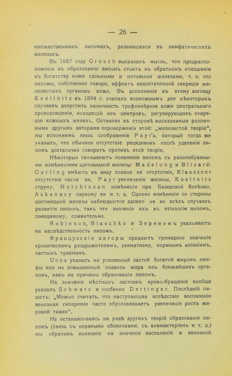 множественныхъ липомахъ, развившихся въ лимфатическихъ железахъ. Въ 1887 году С г о 5 с Ь высказалъ мысль, что предраспо- ложеніе къ образованію липомъ стоитъ въ обратномъ отношеніи къ богатству кожи сальными и потовыми железами, т. е. что липомы, собственно говоря, эффектъ недостаточной секреціи же- лезистыхъ органовъ кожи. Въ дополненіе къ этому взгляду К о е 1 I п і 1 2 въ 1894 г. считалъ возможнымъ для нѣкоторыхъ случаевъ допустить наличность трофонейроза кожи центральнаго происхожденія, исходящій изъ центровъ, регулирующихъ секре- цію кожныхъ железъ. Оставляя въ сторонѣ высказанныя различ- ными другими авторами опроверженія этой: „железистой теоріи, мы вспомнимъ лишь соображеніе Рау г’а, который тогда же указалъ, что обычное отсутствіе рецидивовъ послѣ удаленія ли- помъ достаточно говоритъ противъ этой теоріи. Нѣкоторые связываютъ появленіе липомъ съ разнообразны- ми измѣненіями щитовидной железы: Мабеіипд и В 1 і 2 а гсі- С и г 1 і п д имѣютъ въ виду полное ея отсутствіе, Кіаиззпег отсутствіе части ея, Р а у г увеличеніе железы, Коеііпііг струму, НиІсЬіпзоп измѣненія при Базедовой болѣзни, А з к а п а 2 у саркому ея и т. д. Однако измѣненія со стороны щитовидной железы наблюдаются далеко не во всѣхъ случаяхъ развитія липомъ, такъ что значеніе ихъ въ этіологіи липомъ, повидимому, сомнительно. РоЬіпзоп, В 1 а з с Ь к о и Зеренинъ указываютъ на наслѣдственность липомъ. Французскіе авторы придаютъ громадное значеніе хроническимъ раздражителямъ, ревматизму, нервнымъ вліяніямъ, частымъ травмамъ. 1І п п а указалъ на усиленный застой богатой жиромъ лим- фы или на повышенный подвозъ жира изъ ближайшихъ орга- новъ, какъ на причины образованія липомъ. На значеніе мѣстныхъ застоевъ кровообращенія вообще указалъ 8 с Ь ѵ а г 2 и особенно Бегііпдег. Послѣдній пи- шетъ: „Можно считать, что наступающая вслѣдствіе воспаленія венозная гиперемія часто обусловливаетъ увеличеніе роста жи- ровой ткани. Не останавливаясь на рядѣ другихъ теорій образованія ли- помъ (связь съ нервными оболочками, съ климактеріемъ и т. д.) мы обратимъ вниманіе на значеніе воспаленія и венозной