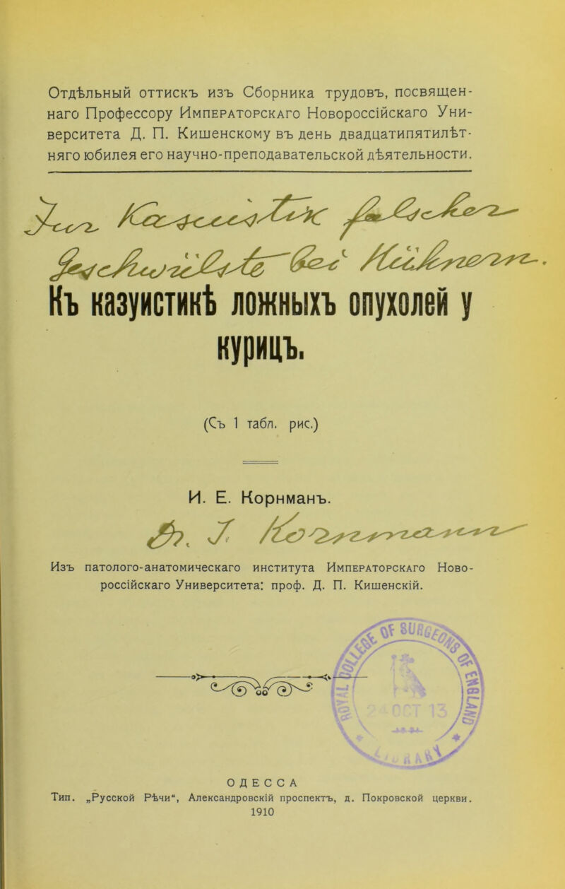 Отдѣльный оттискъ изъ Сборника трудовъ, посвящен- наго Профессору Императорскаго Новороссійскаго Уни- верситета Д. П. Кишенскому въ день двадцатипятилѣт- няго юбилея его научно-преподавательской дѣятельности. Къ казуистикѣ ложныхъ опухолей у курицъ. (Съ 1 табл, рис.) И. Е. Корнманъ. ѵ7Г Изъ патолого-анатомическаго института Императорскаго Ново- россійскаго Университета: проф. Д. П. Кишенскій. »>■ ОДЕССА Тип. „Русской Рѣчи, Александровскій проспектъ, д. Покровской церкви. 1910