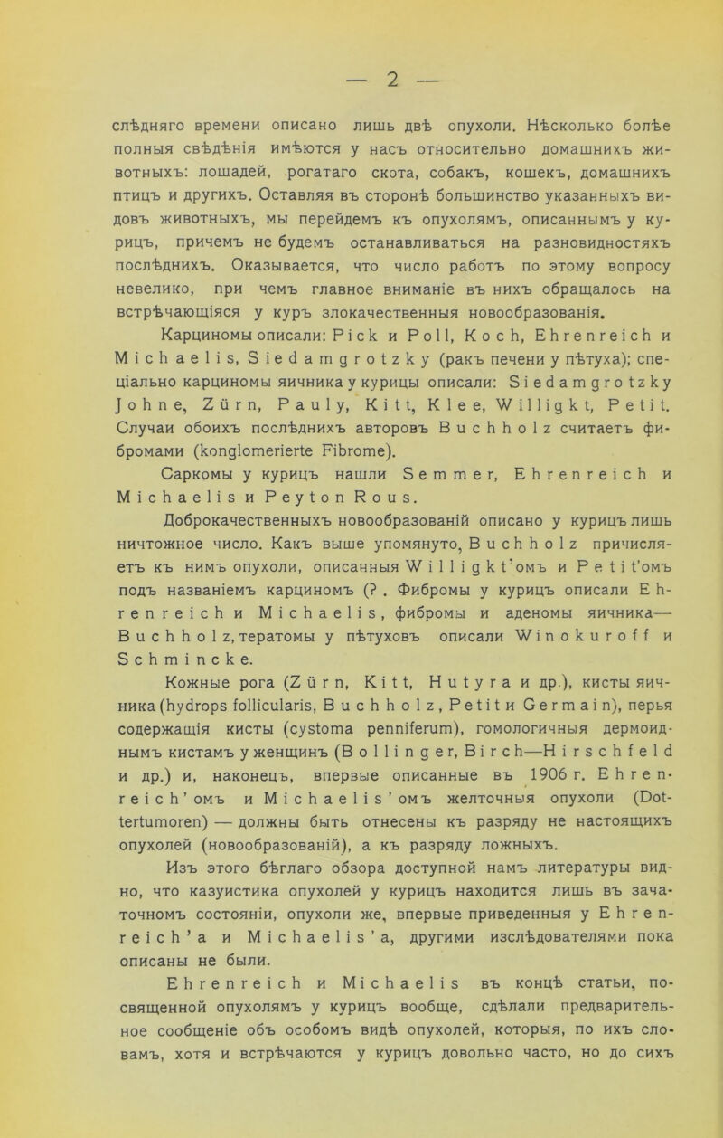 слѣдняго времени описано лишь двѣ опухоли. Нѣсколько болѣе полныя свѣдѣнія имѣются у насъ относительно домашнихъ жи- вотныхъ; лошадей, рогатаго скота, собакъ, кошекъ, домашнихъ птицъ и другихъ. Оставляя въ сторонѣ большинство указанныхъ ви- довъ животныхъ, мы перейдемъ къ опухолямъ, описаннымъ у ку- рицъ, причемъ не будемъ останавливаться на разновидностяхъ послѣднихъ. Оказывается, что число работъ по этому вопросу невелико, при чемъ главное вниманіе въ нихъ обращалось на встрѣчающіяся у куръ злокачественныя новообразованія. Карциномы описали: Р і с к и РоИ, КосЬ, ЕЬгепгеісЬ и МісЬ аеііз, Зіесіатдгоігку (ракъ печени у пѣтуха): спе- ціально карциномы яичника у курицы описали: Зіесіатдгоігку ]оЬпе, 2йгп, Раиіу, Кі1;1, Кіее, Ѵ/іІІідкі;, Реііѣ Случаи обоихъ послѣднихъ авторовъ В и с Ь Ь о 1 2 считаетъ фи- бромами (копдіотегіег^е РіЬготе). Саркомы у курицъ нашли Зеттег, ЕЬгепгеісЬ и МісЬаеИз и Реуіоп Коиз. Доброкачественныхъ новообразованій описано у курицъ лишь ничтожное число. Какъ выше упомянуто, В и с Ь Ь о 1 2 причисля- етъ къ нимъ опухоли, описанныя і 1 1 і д к Ромъ и Р е і і І’омъ подъ названіемъ карциномъ (? . Фибромы у курицъ описали Е Ь- гепгеісЬи МісЬаеІіз, фибромы и аденомы яичника— В и с Ь Ь о 1 2, тератомы у пѣтуховъ описали ’ѴѴ'іпокигоН и ЗсЬтіпске. Кожные рога (2йгп, Кііі;, Ниіугаи др.), кисты яич- ника (Ьубгорз ^оПісиІагіз, ВисЬЬоІ2,Ре1;іі;и Сегтаіп), перья содержащія кисты (сузіота реппі(егит), гомологичныя дермоид- нымъ кистамъ у женщинъ (Воіііпдег, Вігс Ь—Н і г з с Ь ^ е 1 с1 и др.) и, наконецъ, впервые описанные въ 1906 г. ЕЬгеп- геісЬ’ омъ и МісЬаеИз’омъ желточныя опухоли (Ооі- ІегШтогеп) — должны быть отнесены къ разряду не настоящихъ опухолей (новообразованій), а къ разряду ложныхъ. Изъ этого бѣглаго обзора доступной намъ литературы вид- но, что казуистика опухолей у курицъ находится лишь въ зача- точномъ состояніи, опухоли же, впервые приведенныя у Е Ь г е п- геісЬ’а и МісЬаеИз’а, другими изслѣдователями пока описаны не были. ЕЬгепгеісЬ и МісЬаеИз въ концѣ статьи, по- священной опухолямъ у курицъ вообще, сдѣлали предваритель- ное сообщеніе объ особомъ видѣ опухолей, которыя, по ихъ сло- вамъ, хотя и встрѣчаются у курицъ довольно часто, но до сихъ