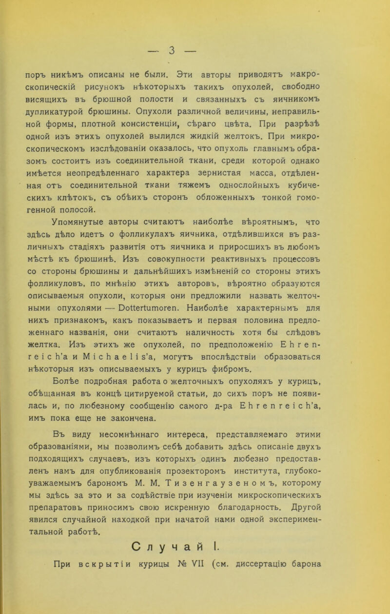 поръ никѣмъ описаны не были. Эти авторы приводятъ макро- скопическій рисунокъ нѣкоторыхъ такихъ опухолей, свободно висящихъ въ брюшной полости и связанныхъ съ яичникомъ дупликатурой брюшины. Опухоли различной величины, неправиль- ной формы, плотной консистенціи, сѣраго цвѣта. При разрѣзѣ одной изъ этихъ опухолей вылился жидкій желтокъ. При микро- скопическомъ изслѣдованіи оказалось, что опухоль главнымъ обра- зомъ состоитъ изъ соединительной ткани, среди которой однако имѣется неопредѣленнаго характера зернистая масса, отдѣлен- ная отъ соединительной ткани тяжемъ однослойныхъ кубиче- скихъ клѣтокъ, съ обѣихъ сторонъ обложенныхъ тонкой гомо- генной полосой. Упомянутые авторы считаютъ наиболѣе вѣроятнымъ, что здѣсь дѣло идетъ о фолликулахъ яичника, отдѣлившихся въ раз- личныхъ стадіяхъ развитія отъ яичника и приросшихъ въ любомъ мѣстѣ къ брюшинѣ. Изъ совокупности реактивныхъ процессовъ со стороны брюшины и дальнѣйшихъ измѣненій со стороны этихъ фолликуловъ, по мнѣнію этихъ авторовъ, вѣроятно образуются описываемыя опухоли, которыя они предложили назвать желточ- ными опухолями — ОоНегШтогеп. Наиболѣе характернымъ для нихъ признакомъ, какъ показываетъ и первая половина предло- женнаго названія, они считаютъ наличность хотя бы слѣдовъ желтка. Изъ этихъ же опухолей, по предположенію Е Ь г е п- г е і с Ь’а и М і с Ь а е 1 і з’а, могутъ впослѣдствіи образоваться нѣкоторыя изъ описываемыхъ у курицъ фибромъ. Болѣе подробная работа о желточныхъ опухоляхъ у курицъ, обѣщанная въ концѣ цитируемой статьи, до сихъ поръ не появи- лась и, по любезному сообщенію самого д-ра ЕЬгепгеіс Ь’а, имъ пока еще не закончена. Въ виду несомнѣннаго интереса, представляемаго этими образованіями, мы позволимъ себѣ добавить здѣсь описаніе двухъ подходящихъ случаевъ, изъ которыхъ одинъ любезно предостав- ленъ намъ для опубликованія прозекторомъ института, глубоко- уважаемымъ барономъ М. М. Тизенгаузеномъ, которому мы здѣсь за это и за содѣйствіе при изученіи микроскопическихъ препаратовъ приносимъ свою искренную благодарность. Другой явился случайной находкой при начатой нами одной эксперимен- тальной работѣ. Случай I. При вскрытіи курицы № VII (см, диссертацію барона