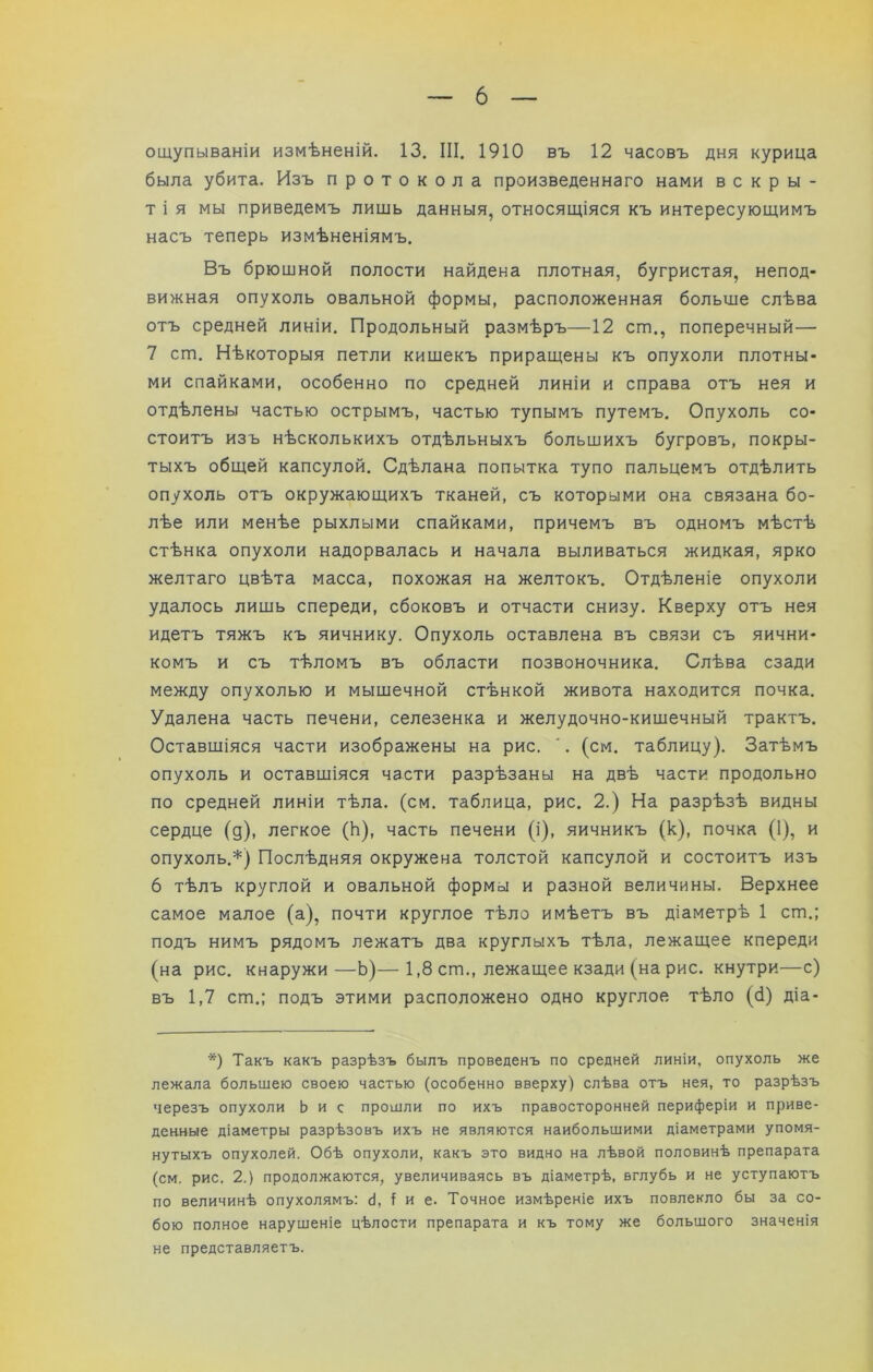 ощупываніи измѣненій. 13. III. 1910 въ 12 часовъ дня курица была убита. Изъ протокола произведеннаго нами вскры- тія мы приведемъ лишь данныя, относящіяся къ интересующимъ насъ теперь измѣненіямъ. Въ брюшной полости найдена плотная, бугристая, непод- вижная опухоль овальной формы, расположенная больше слѣва отъ средней линіи. Продольный размѣръ—12 ст., поперечный— 7 ст. Нѣкоторыя петли кишекъ приращены къ опухоли плотны- ми спайками, особенно по средней линіи и справа отъ нея и отдѣлены частью острымъ, частью тупымъ путемъ. Опухоль со- стоитъ изъ нѣсколькихъ отдѣльныхъ большихъ бугровъ, покры- тыхъ общей капсулой. Сдѣлана попытка тупо пальцемъ отдѣлить опухоль отъ окружающихъ тканей, съ которыми она связана бо- лѣе или менѣе рыхлыми спайками, причемъ въ одномъ мѣстѣ стѣнка опухоли надорвалась и начала выливаться жидкая, ярко желтаго цвѣта масса, похожая на желтокъ. Отдѣленіе опухоли удалось лишь спереди, сбоковъ и отчасти снизу. Кверху отъ нея идетъ тяжъ къ яичнику. Опухоль оставлена въ связи съ яични- комъ и съ тѣломъ въ области позвоночника. Слѣва сзади между опухолью и мышечной стѣнкой живота находится почка. Удалена часть печени, селезенка и желудочно-кишечный трактъ. Оставшіяся части изображены на рис. '. (см. таблицу). Затѣмъ опухоль и оставшіяся части разрѣзаны на двѣ части продольно по средней линіи тѣла. (см. таблица, рис. 2.) На разрѣзѣ видны сердце (д), легкое (Ь), часть печени (і), яичникъ (к), почка (1), и опухоль.*) Послѣдняя окружена толстой капсулой и состоитъ изъ 6 тѣлъ круглой и овальной формы и разной величины. Верхнее самое малое (а), почти круглое тѣло имѣетъ въ діаметрѣ 1 ст.; подъ нимъ рядомъ лежатъ два круглыхъ тѣла, лежащее кпереди (на рис. кнаружи—Ь)—1,8 ст., лежащее кзади (на рис. кнутри—с) въ 1,7 ст.; подъ этими расположено одно круглое тѣло (б) діа- *) Такъ какъ разрѣзъ былъ проведенъ по средней линіи, опухоль же лежала большею своею частью (особенно вверху) слѣва отъ нея, то разрѣзъ черезъ опухоли Ь и с прошли по ихъ правосторонней периферіи и приве- денные діаметры разрѣзовъ ихъ не являются наибольшими діаметрами упомя- нутыхъ опухолей. Обѣ опухоли, какъ это видно на лѣвой половинѣ препарата (см. рис. 2.) продолжаются, увеличиваясь въ діаметрѣ, вглубь и не уступаютъ по величинѣ опухолямъ: (і, I и е. Точное измѣреніе ихъ повлекло бы за со- бою полное нарушеніе цѣлости препарата и къ тому же большого значенія не представляетъ.