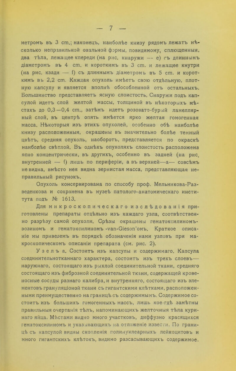метромъ въ 3 ст.; наконецъ, наиболѣе книзу рядомъ лежатъ нѣ- сколько неправильной овальной формы, повидимому, сплющенныя, два тѣла, лежащее кпереди (на рис. кнаружи — е) съ длиннымъ діаметромъ въ 4 спа. и короткимъ въ 3 спа. и лежащее кнутри (на рис, кзади — і) съ длиннымъ діаметромъ въ 5 спа. и корот- кимъ въ 2,2 спа. Каждая опухоль имѣетъ свою отдѣльную, плот- ную капсулу и является вполнѣ обособленной отъ остальныхъ. Большинство представляетъ ясную слоистость. Снаружи подъ кап- сулой идетъ слой желтой массы, толщиной въ нѣкоторыхъ мѣ- стахъ до 0,3—0,4 спа., затѣмъ идетъ розовато-бурый ламелляр- ный слой, въ центрѣ опять имѣется ярко желтая гомогенная масса. Нѣкоторыя изъ этихъ опухолей, особенно обѣ наиболѣе книзу расположенныя, окрашены въ значительно болѣе темный цвѣтъ, средняя опухоль, наоборотъ, представляется по окраскѣ наиболѣе свѣтлой. Въ однѣхъ опухоляхъ слоистость расположена ясно концентрически, въ другихъ, особенно въ задней (на рис. внутренней — () лишь по периферіи, а въ верхней—а— совсѣмъ невидна, вмѣсто нея видна зернистая масса, представляющая не- правильный рисунокъ. Опухоль консервирована по способу проф. Мельникова-Раз- веденкова и сохранена въ музеѣ патолого-анатомическаго инсти- тута подъ № 1613. Для микроскопическаго изслѣдованія при- готовлены препараты отдѣльно изъ каждаго узла, соотвѣтствен- но разрѣзу самой опухоли. Срѣзы окрашены гематоксилиномъ- эозиномъ и гематоксилиномъ -ѵап-Оіезоп’омъ. Краткое описа- ніе мы приведемъ въ порядкѣ обозначенія нами узловъ при ма- кроскопическомъ описаніи препарата (см. рис. 2). Узелъ а. Состоитъ изъ капсулы и содержимаго. Капсула соединительнотканнаго характера, состоитъ изъ трехъ слоевъ— наружнаго, состоящаго изъ рыхлой соединительной ткани, средняго состоящаго изъ фиброзной соединительной ткани, содержащей крове- носные сосуды разнаго калибра, и внутренняго, состоящаго изъ эле- ментовъ грануляціоной ткани съ гигантскими клѣтками, расположен- ными преимущественно награницѣ съ содержимымъ. Содержимое со- стоитъ изъ большихъ гомогенныхъ массъ, лишь кое-гдѣ замѣтны правильныя очертанія тѣлъ, напоминающихъ желточныя тѣла кури- наго яйца. Мѣстами видно много участковъ, диффузно красящихся гематоксилиномъ и указывающихъ на отложеніе извести. По грани- цѣ съ капсулой видны скопленія полинуклеарныхъ лейкоцитовъ и много гигантскихъ клѣтокъ, видимо разсасывающихъ содержимое.