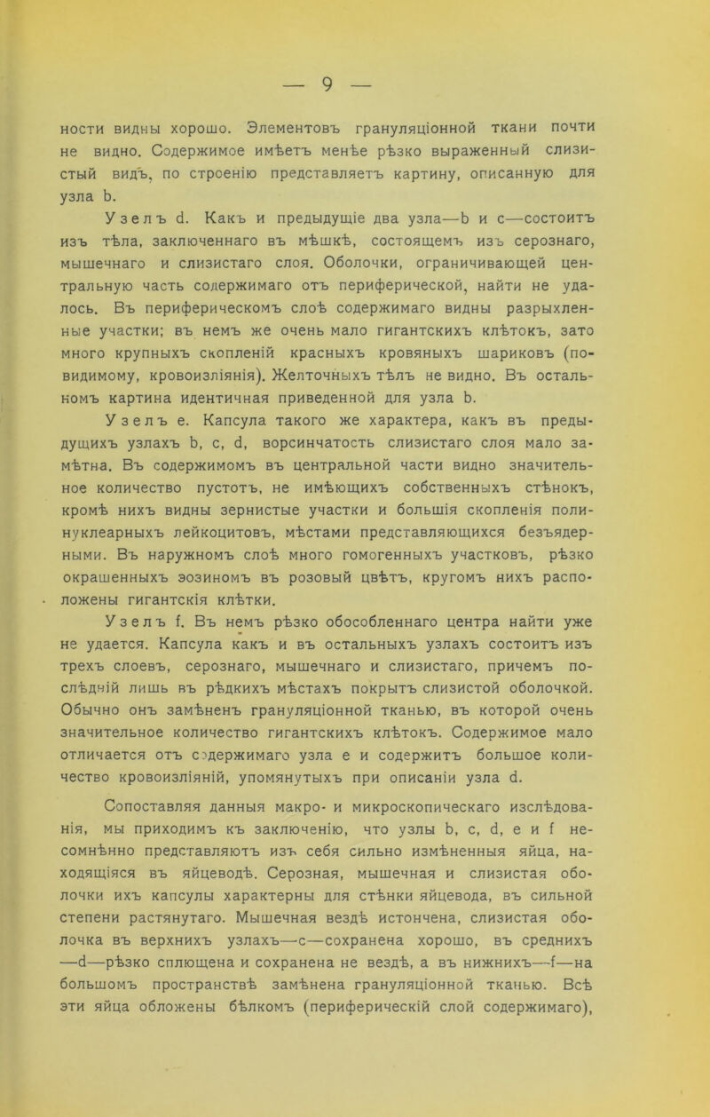 ности видны хорошо. Элементовъ грануляціонной ткани почти не видно. Содержимое имѣетъ менѣе рѣзко выраженный слизи- стый видъ, по строенію представляетъ картину, описанную для узла Ь. Узелъ й. Какъ и предыдущіе два узла—Ь и с—состоитъ изъ тѣла, заключеннаго въ мѣшкѣ, состоящемъ изъ серознаго, мыщечнаго и слизистаго слоя. Оболочки, ограничивающей цен- тральную часть содержимаго отъ периферической, найти не уда- лось. Въ периферическомъ слоѣ содержимаго видны разрыхлен- ные участки; въ немъ же очень мало гигантскихъ клѣтокъ, зато много крупныхъ скопленій красныхъ кровяныхъ щариковъ (по- видимому, кровоизліянія). Желточныхъ тѣлъ не видно. Въ осталь- номъ картина идентичная приведенной для узла Ь. Узелъ е. Капсула такого же характера, какъ въ преды- дущихъ узлахъ Ь, с, б, ворсинчатость слизистаго слоя мало за- мѣтна. Въ содержимомъ въ центральной части видно значитель- ное количество пустотъ, не имѣющихъ собственныхъ стѣнокъ, кромѣ нихъ видны зернистые участки и большія скопленія поли- нуклеарныхъ лейкоцитовъ, мѣстами представляющихся безъядер- ными. Въ наружномъ слоѣ много гомогенныхъ участковъ, рѣзко окрашенныхъ эозиномъ въ розовый цвѣтъ, кругомъ нихъ распо- ложены гигантскія клѣтки. Узелъ ѣ Въ немъ рѣзко обособленнаго центра найти уже не удается. Капсула какъ и въ остальныхъ узлахъ состоитъ изъ трехъ слоевъ, серознаго, мышечнаго и слизистаго, причемъ по- слѣдній лишь въ рѣдкихъ мѣстахъ покрытъ слизистой оболочкой. Обычно онъ замѣненъ грануляціонной тканью, въ которой очень значительное количество гигантскихъ клѣтокъ. Содержимое мало отличается отъ содержимаго узла е и содержитъ большое коли- чество кровоизліяній, упомянутыхъ при описаніи узла б. Сопоставляя данныя макро- и микроскопическаго изслѣдова- нія, мы приходимъ къ заключенію, что узлы Ь, с, б, е и 5 не- сомнѣнно представляютъ изъ себя сильно измѣненныя яйца, на- ходящіяся въ яйцеводѣ. Серозная, мышечная и слизистая обо- лочки ихъ капсулы характерны для стѣнки яйцевода, въ сильной степени растянутаго. Мышечная вездѣ истончена, слизистая обо- лочка въ верхнихъ узлахъ—’С—сохранена хорошо, въ среднихъ —б—рѣзко сплющена и сохранена не вездѣ, а въ нижнихъ—(—на большомъ пространствѣ замѣнена грануляціонной тканью. Всѣ эти яйца обложены бѣлкомъ (периферическій слой содержимаго).