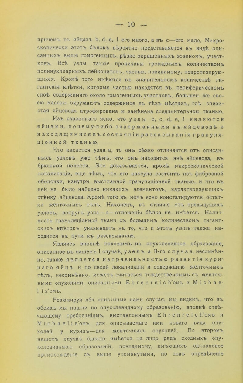 причемъ въ яйцахъ Ь, (і, е, ( его много, а въ с—его мало. Микро- скопически этотъ бѣлокъ вѣроятно представляется въ видѣ опи- санныхъ выше гомогенныхъ, рѣзко окрашенныхъ эозиномъ, участ- ковъ. Всѣ узлы также пронизаны громаднымъ количествомъ полинуклеарныхъ лейкоцитовъ, частью, повидимому, некротизирую- щихся. Кромѣ того имѣются въ значительномъ количествѣ ги- гантскія клѣтки, которыя частью находятся въ периферическомъ слоѣ содержимаго около гомогенныхъ участковъ, большею же сво- ею массою окружаютъ содержимое въ тѣхъ мѣстахъ, гдѣ слизи- стая яйцевода атрофирована и замѣнена соединительною тканью. Изъ сказаннаго ясно, что узлы Ь, с, б, е, ^ являются яйцами, почем у-л ибо задержанными въ яйцеводѣ и находящимися въ состояніи разсасыванія грануля- ціонной тканью. Что касается узла а, то онъ рѣзко отличается отъ описан- ныхъ узловъ уже тѣмъ, что онъ находится внѣ яйцевода, въ брющной полости. Это доказывается, кромѣ макроскопической локализаціи, еще тѣмъ, что его капсула состоитъ изъ фиброзной оболочки, изнутри выстланной грануляціонной тканью, и что въ ней не было найдено никакихъ элементовъ, характеризующихъ стѣнку яйцевода. Кромѣ того въ немъ ясно констатируются остат- ки желточныхъ тѣлъ. Наконецъ, въ отличіе отъ предыдущихъ узловъ, вокругь узла—а—отложенія бѣлка не имѣется. Налич- ность грануляціонной ткани съ большимъ количествомъ гигант- скихъ клѣтокъ указываетъ на то, что и этотъ узелъ также на- ходится на пути къ разсасыванію. Являясь вполнѣ похожимъ на опухолевидное образованіе, описанное въ нашемъ I случаѣ, узелъ а ІІ-го случая, несомнѣн- но, также является неправильностью развитія кури- наго яйца и по своей локализаціи и содержанію желточныхъ тѣлъ, несомнѣнно, можетъ считаться тождественнымъ съ желточ- ными опухолями, описанными ЕЬгепгеіс Ь’омъ и М і с Ь а е- 1 і з’омъ. Резюмируя оба описанные нами случая, мы видимъ, что въ обоихъ мы нашли по опухолевидному образованію, вполнѣ отвѣ- чающему требованіямъ, выставленнымъ ЕЬгепгеіс Ь’омъ и М і с Ь а е 1 і з’омъ для описываемаго ими новаго вида опу- холей у курицъ—для желточныхъ опухолей. Во второмъ нашемъ случаѣ однако имѣется на лицо рядъ сходныхъ опу- холевидныхъ образованій, повидимому, имѣющихъ одинаковое происхожденіе съ выще упомянутыми, но подъ опредѣленіе